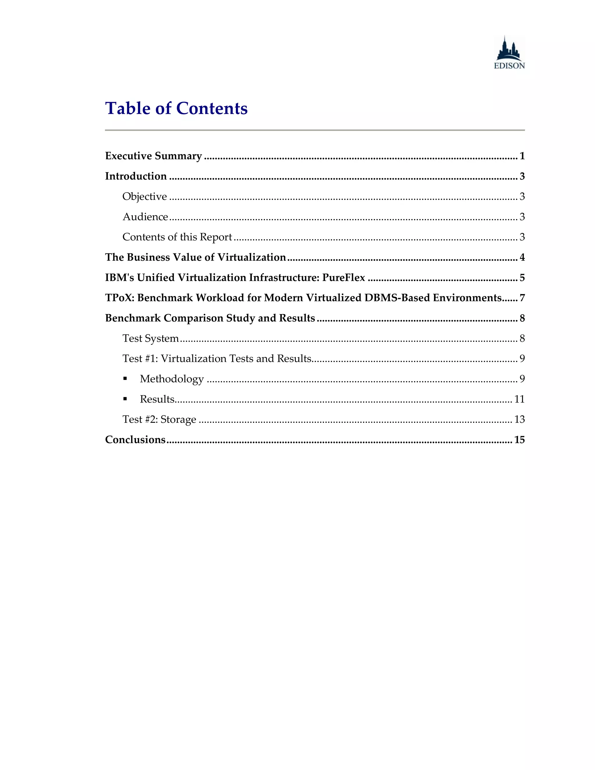 Table of Contents

Executive Summary ..................................................................................................................... 1
Introduction .................................................................................................................................. 3
      Objective .................................................................................................................................. 3
      Audience .................................................................................................................................. 3
      Contents of this Report .......................................................................................................... 3
The Business Value of Virtualization ...................................................................................... 4
IBM's Unified Virtualization Infrastructure: PureFlex ........................................................ 5
TPoX: Benchmark Workload for Modern Virtualized DBMS-Based Environments...... 7
Benchmark Comparison Study and Results ........................................................................... 8
      Test System .............................................................................................................................. 8
      Test #1: Virtualization Tests and Results............................................................................. 9
           Methodology .................................................................................................................... 9
           Results.............................................................................................................................. 11
      Test #2: Storage ..................................................................................................................... 13
Conclusions ................................................................................................................................. 15
 