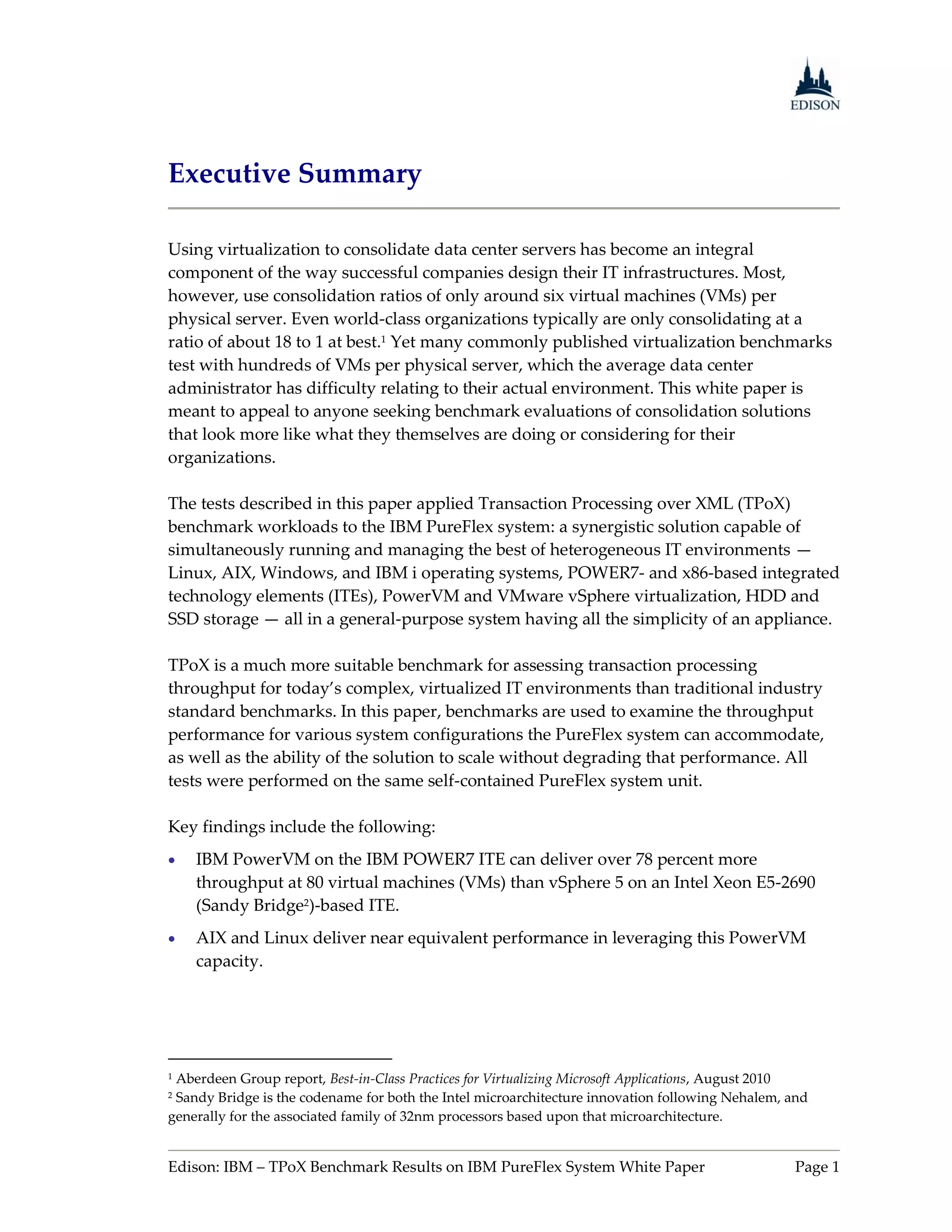 Executive Summary

Using virtualization to consolidate data center servers has become an integral
component of the way successful companies design their IT infrastructures. Most,
however, use consolidation ratios of only around six virtual machines (VMs) per
physical server. Even world-class organizations typically are only consolidating at a
ratio of about 18 to 1 at best.1 Yet many commonly published virtualization benchmarks
test with hundreds of VMs per physical server, which the average data center
administrator has difficulty relating to their actual environment. This white paper is
meant to appeal to anyone seeking benchmark evaluations of consolidation solutions
that look more like what they themselves are doing or considering for their
organizations.

The tests described in this paper applied Transaction Processing over XML (TPoX)
benchmark workloads to the IBM PureFlex system: a synergistic solution capable of
simultaneously running and managing the best of heterogeneous IT environments —
Linux, AIX, Windows, and IBM i operating systems, POWER7- and x86-based integrated
technology elements (ITEs), PowerVM and VMware vSphere virtualization, HDD and
SSD storage — all in a general-purpose system having all the simplicity of an appliance.

TPoX is a much more suitable benchmark for assessing transaction processing
throughput for today’s complex, virtualized IT environments than traditional industry
standard benchmarks. In this paper, benchmarks are used to examine the throughput
performance for various system configurations the PureFlex system can accommodate,
as well as the ability of the solution to scale without degrading that performance. All
tests were performed on the same self-contained PureFlex system unit.

Key findings include the following:
   IBM PowerVM on the IBM POWER7 ITE can deliver over 78 percent more
    throughput at 80 virtual machines (VMs) than vSphere 5 on an Intel Xeon E5-2690
    (Sandy Bridge2)-based ITE.
   AIX and Linux deliver near equivalent performance in leveraging this PowerVM
    capacity.




1Aberdeen Group report, Best-in-Class Practices for Virtualizing Microsoft Applications, August 2010
2Sandy Bridge is the codename for both the Intel microarchitecture innovation following Nehalem, and
generally for the associated family of 32nm processors based upon that microarchitecture.


Edison: IBM – TPoX Benchmark Results on IBM PureFlex System White Paper                          Page 1
 