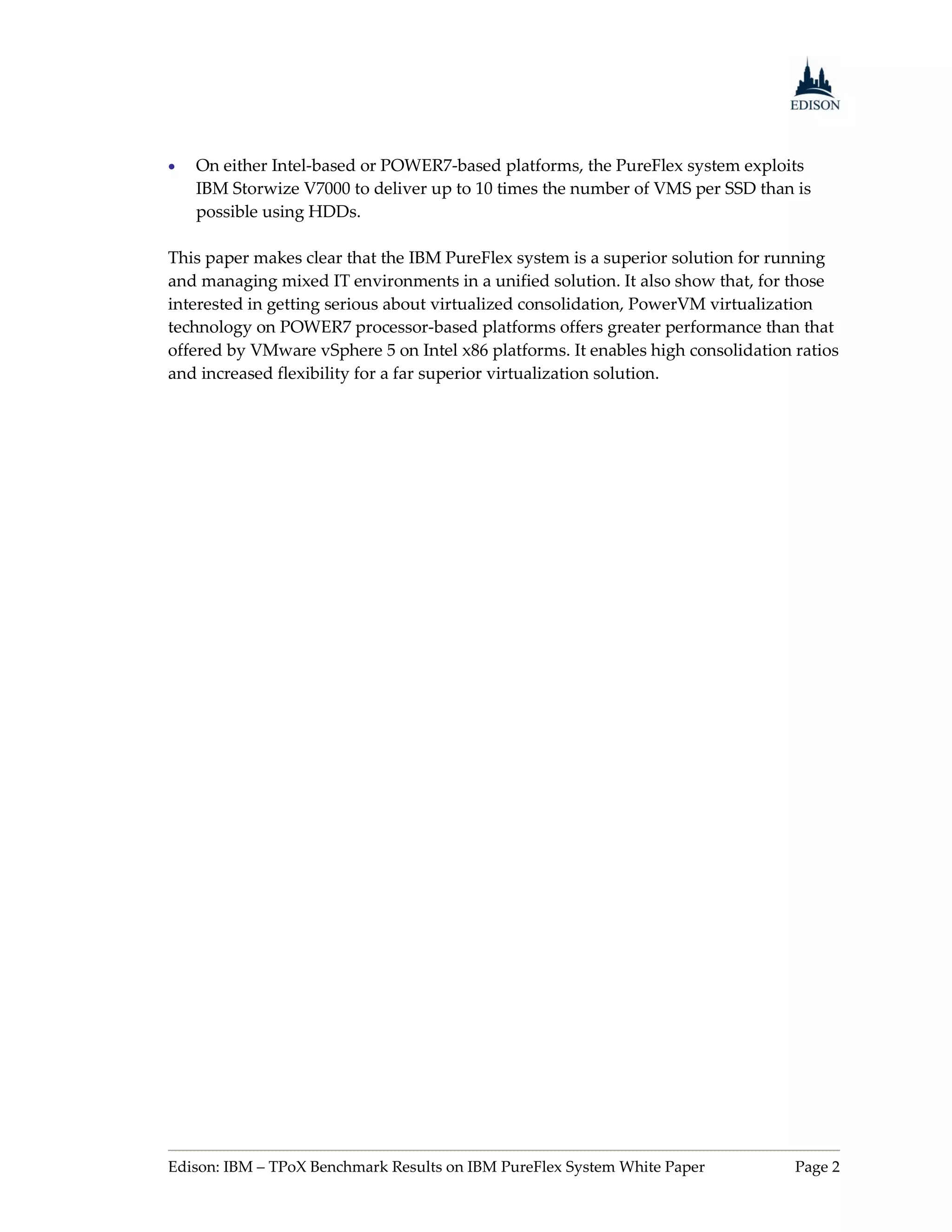    On either Intel-based or POWER7-based platforms, the PureFlex system exploits
    IBM Storwize V7000 to deliver up to 10 times the number of VMS per SSD than is
    possible using HDDs.

This paper makes clear that the IBM PureFlex system is a superior solution for running
and managing mixed IT environments in a unified solution. It also show that, for those
interested in getting serious about virtualized consolidation, PowerVM virtualization
technology on POWER7 processor-based platforms offers greater performance than that
offered by VMware vSphere 5 on Intel x86 platforms. It enables high consolidation ratios
and increased flexibility for a far superior virtualization solution.




Edison: IBM – TPoX Benchmark Results on IBM PureFlex System White Paper           Page 2
 