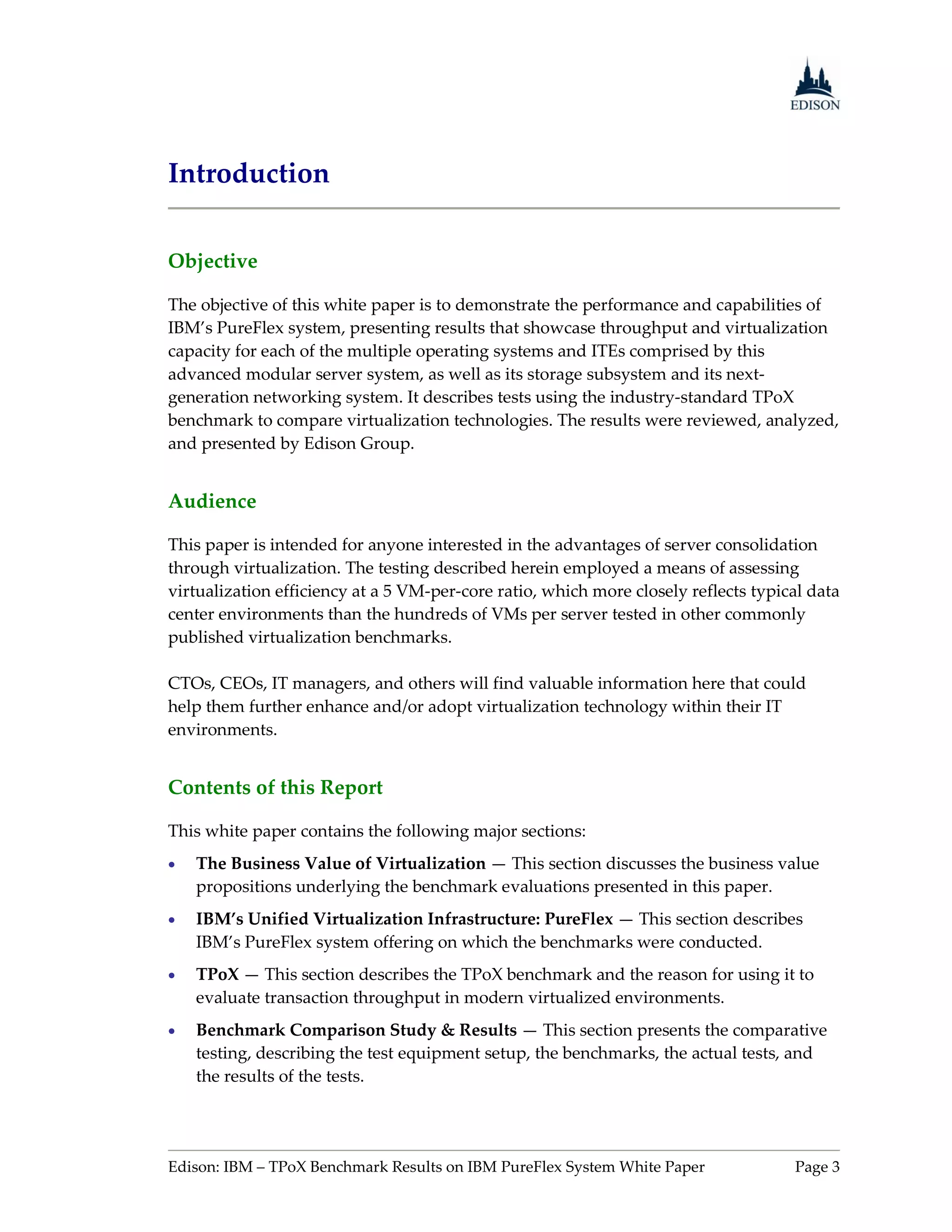 Introduction


Objective

The objective of this white paper is to demonstrate the performance and capabilities of
IBM’s PureFlex system, presenting results that showcase throughput and virtualization
capacity for each of the multiple operating systems and ITEs comprised by this
advanced modular server system, as well as its storage subsystem and its next-
generation networking system. It describes tests using the industry-standard TPoX
benchmark to compare virtualization technologies. The results were reviewed, analyzed,
and presented by Edison Group.


Audience

This paper is intended for anyone interested in the advantages of server consolidation
through virtualization. The testing described herein employed a means of assessing
virtualization efficiency at a 5 VM-per-core ratio, which more closely reflects typical data
center environments than the hundreds of VMs per server tested in other commonly
published virtualization benchmarks.

CTOs, CEOs, IT managers, and others will find valuable information here that could
help them further enhance and/or adopt virtualization technology within their IT
environments.


Contents of this Report

This white paper contains the following major sections:
   The Business Value of Virtualization — This section discusses the business value
    propositions underlying the benchmark evaluations presented in this paper.
   IBM’s Unified Virtualization Infrastructure: PureFlex — This section describes
    IBM’s PureFlex system offering on which the benchmarks were conducted.
   TPoX — This section describes the TPoX benchmark and the reason for using it to
    evaluate transaction throughput in modern virtualized environments.
   Benchmark Comparison Study & Results — This section presents the comparative
    testing, describing the test equipment setup, the benchmarks, the actual tests, and
    the results of the tests.




Edison: IBM – TPoX Benchmark Results on IBM PureFlex System White Paper              Page 3
 