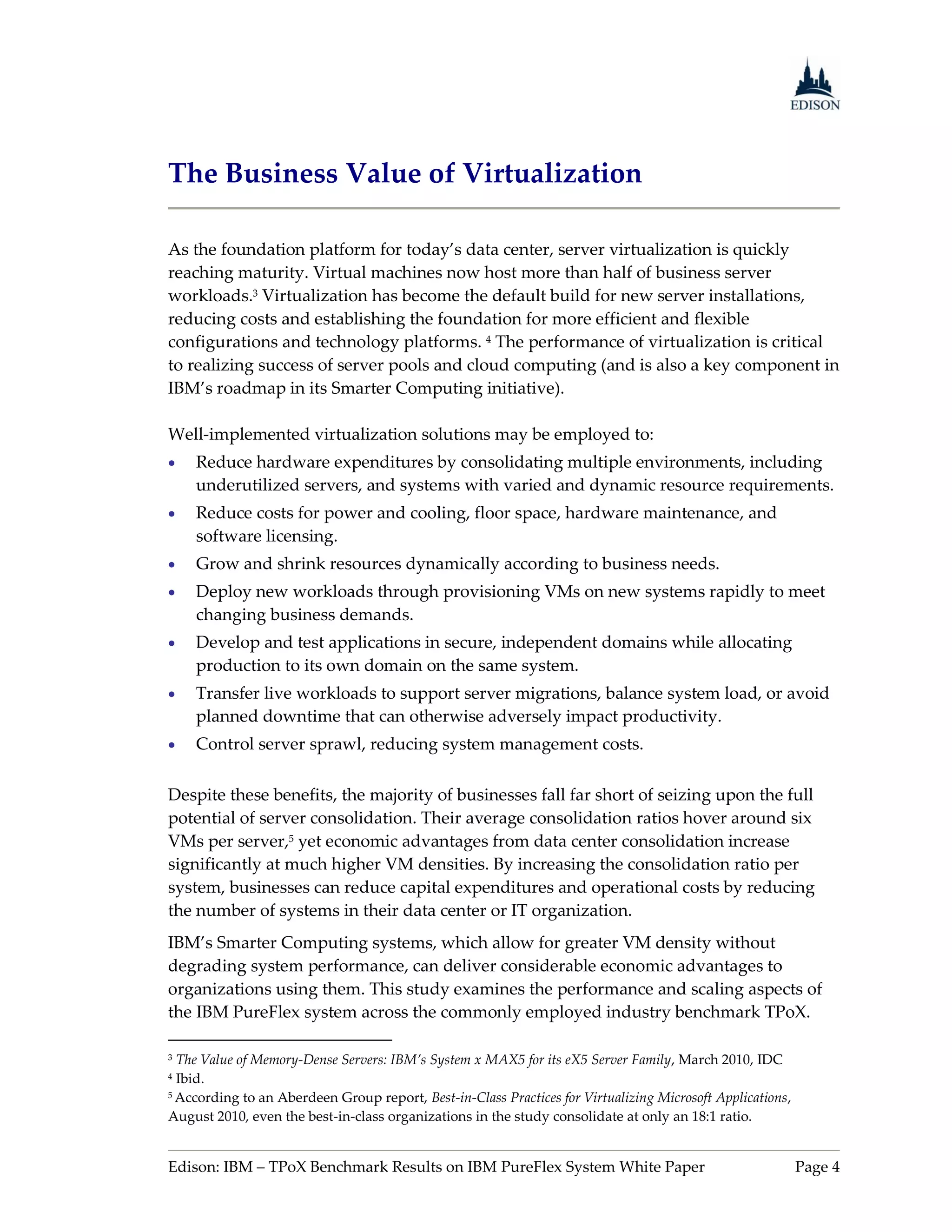 The Business Value of Virtualization

As the foundation platform for today’s data center, server virtualization is quickly
reaching maturity. Virtual machines now host more than half of business server
workloads.3 Virtualization has become the default build for new server installations,
reducing costs and establishing the foundation for more efficient and flexible
configurations and technology platforms. 4 The performance of virtualization is critical
to realizing success of server pools and cloud computing (and is also a key component in
IBM’s roadmap in its Smarter Computing initiative).

Well-implemented virtualization solutions may be employed to:
   Reduce hardware expenditures by consolidating multiple environments, including
    underutilized servers, and systems with varied and dynamic resource requirements.
   Reduce costs for power and cooling, floor space, hardware maintenance, and
    software licensing.
   Grow and shrink resources dynamically according to business needs.
   Deploy new workloads through provisioning VMs on new systems rapidly to meet
    changing business demands.
   Develop and test applications in secure, independent domains while allocating
    production to its own domain on the same system.
   Transfer live workloads to support server migrations, balance system load, or avoid
    planned downtime that can otherwise adversely impact productivity.
   Control server sprawl, reducing system management costs.

Despite these benefits, the majority of businesses fall far short of seizing upon the full
potential of server consolidation. Their average consolidation ratios hover around six
VMs per server,5 yet economic advantages from data center consolidation increase
significantly at much higher VM densities. By increasing the consolidation ratio per
system, businesses can reduce capital expenditures and operational costs by reducing
the number of systems in their data center or IT organization.
IBM’s Smarter Computing systems, which allow for greater VM density without
degrading system performance, can deliver considerable economic advantages to
organizations using them. This study examines the performance and scaling aspects of
the IBM PureFlex system across the commonly employed industry benchmark TPoX.

3 The Value of Memory-Dense Servers: IBM’s System x MAX5 for its eX5 Server Family, March 2010, IDC
4 Ibid.
5 According to an Aberdeen Group report, Best-in-Class Practices for Virtualizing Microsoft Applications,

August 2010, even the best-in-class organizations in the study consolidate at only an 18:1 ratio.


Edison: IBM – TPoX Benchmark Results on IBM PureFlex System White Paper                                     Page 4
 