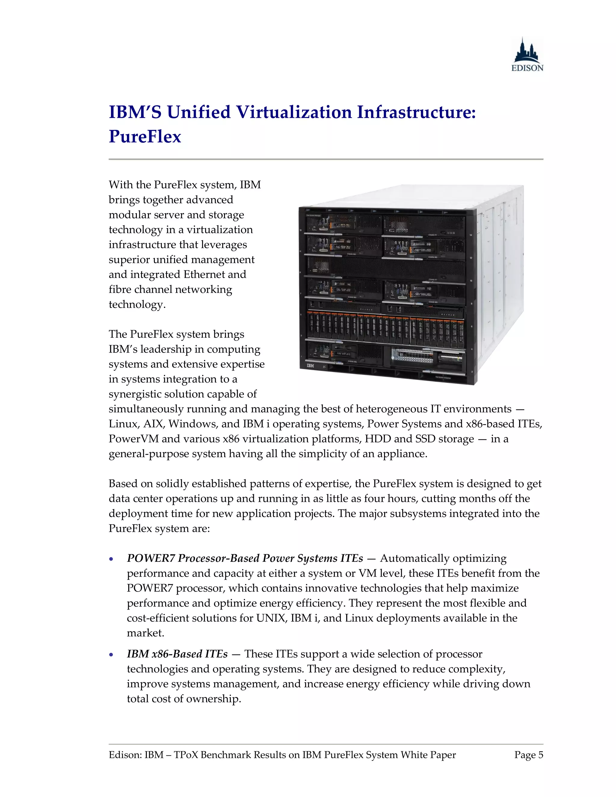 IBM’S Unified Virtualization Infrastructure:
PureFlex

With the PureFlex system, IBM
brings together advanced
modular server and storage
technology in a virtualization
infrastructure that leverages
superior unified management
and integrated Ethernet and
fibre channel networking
technology.

The PureFlex system brings
IBM’s leadership in computing
systems and extensive expertise
in systems integration to a
synergistic solution capable of
simultaneously running and managing the best of heterogeneous IT environments —
Linux, AIX, Windows, and IBM i operating systems, Power Systems and x86-based ITEs,
PowerVM and various x86 virtualization platforms, HDD and SSD storage — in a
general-purpose system having all the simplicity of an appliance.

Based on solidly established patterns of expertise, the PureFlex system is designed to get
data center operations up and running in as little as four hours, cutting months off the
deployment time for new application projects. The major subsystems integrated into the
PureFlex system are:

   POWER7 Processor-Based Power Systems ITEs — Automatically optimizing
    performance and capacity at either a system or VM level, these ITEs benefit from the
    POWER7 processor, which contains innovative technologies that help maximize
    performance and optimize energy efficiency. They represent the most flexible and
    cost-efficient solutions for UNIX, IBM i, and Linux deployments available in the
    market.
   IBM x86-Based ITEs — These ITEs support a wide selection of processor
    technologies and operating systems. They are designed to reduce complexity,
    improve systems management, and increase energy efficiency while driving down
    total cost of ownership.




Edison: IBM – TPoX Benchmark Results on IBM PureFlex System White Paper             Page 5
 