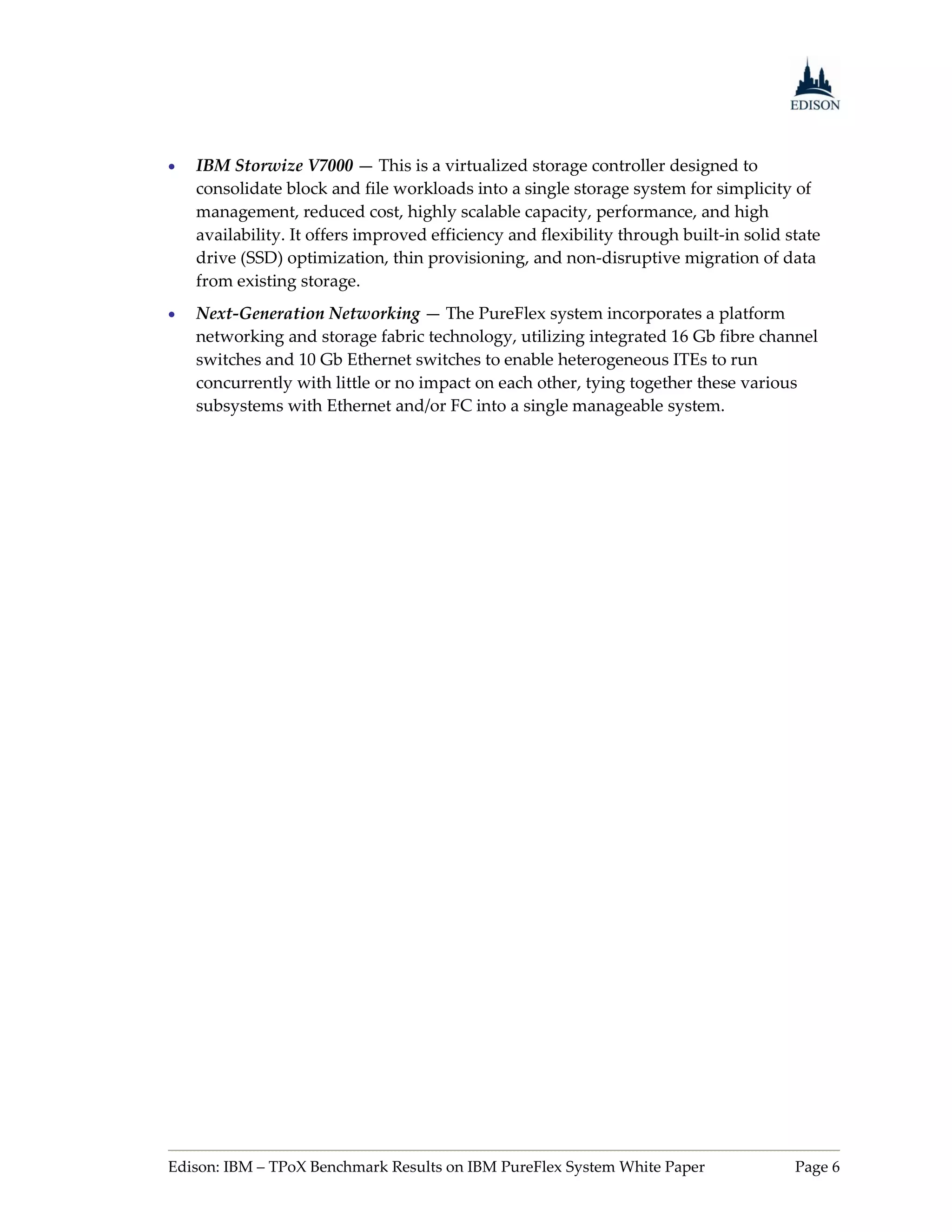    IBM Storwize V7000 — This is a virtualized storage controller designed to
    consolidate block and file workloads into a single storage system for simplicity of
    management, reduced cost, highly scalable capacity, performance, and high
    availability. It offers improved efficiency and flexibility through built-in solid state
    drive (SSD) optimization, thin provisioning, and non-disruptive migration of data
    from existing storage.
   Next-Generation Networking — The PureFlex system incorporates a platform
    networking and storage fabric technology, utilizing integrated 16 Gb fibre channel
    switches and 10 Gb Ethernet switches to enable heterogeneous ITEs to run
    concurrently with little or no impact on each other, tying together these various
    subsystems with Ethernet and/or FC into a single manageable system.




Edison: IBM – TPoX Benchmark Results on IBM PureFlex System White Paper                 Page 6
 