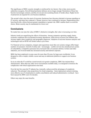 International Technology Group 8
The significance of IBM i security strengths is reinforced by two factors. One is that, most security
authorities recognize, firewall-based perimeter defenses are no longer enough. Penetration of these has
become increasingly common, and they do not prevent escalating threats of insider abuse. Higher levels
of protection are required for core business databases.
The second is that, since the onset of recession, businesses have become reluctant to increase spending on
IT security, and many have reduced it. Threats, however, have continued to increase. Organizations have
been faced with a choice between greater expenditure or greater risk. IBM i enables them to avoid this
choice. Better security may be maintained at a lower cost.
Conclusions
No matter how one rates the value of IBM i’s distinctive strengths, that value is increasing over time.
Industry trends are magnifying the effects of downtime. Among companies operating supply chains,
economic conditions have accelerated inventory drawdowns, while moves to lower-cost offshore sites
increase supply chain complexity and geographic dispersion. Adoption of real-time business analytics and
technologies such as RFID will further reduce cycle times.
For financial services companies, mergers and acquisitions mean that core systems outages affect larger
numbers of customers. Growth of online and – increasingly – mobile services has introduced new points
of vulnerability. Competitive pressures have increased risks of customer attrition. In these and other
industries, use of social media has increased security and malware exposure.
IBM i has been employed, in some cases for more than 20 years, by large users worldwide. It was
designed to offer a simple, reliable, secure and easy-to-administer platform to support core business
systems.
In an era when the IT world has veered toward ever-greater complexity, IBM i has retained these
characteristics. More than any other server environment available today, it is designed to minimize the
complexities with which organizations must deal.
Over the last few years the IT industry has, ironically, rediscovered the advantages of complexity
reduction. The principal value propositions for cloud computing – faster deployment and provisioning,
more effective use of virtualization to enable consolidation and reduced administrative overhead – have
been enjoyed by IBM i users for decades.
Others may enjoy the same benefits.
 