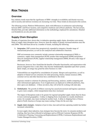 International Technology Group 9
RISK TRENDS
Overview
Key industry trends mean that the significance of IBM i strengths in availability and disaster recovery,
and in security and malware resistance are increasing over time. These trends are discussed in this section.
The following section, Platform Differentiators, deals with differences in architecture and technology
between IBM i and Power Systems, and competitive hardware and software platforms. The last section,
Detailed Data, provides additional information on the methodology employed for calculations. Detailed
cost breakdowns are also provided.
Supply Chain Disruption
Decades of experience have shown that, in industries operating supply chains, downtime costs money.
Risks of supply chain disruption have, however, been the subject of greatly increased attention since the
mid 2000s. This shift been driven by a number of trends, including the following:
1. Integration. ERP systems have progressively expanded to integrate a broader range of
transactional processes, as well as new analytical and collaborative functions.
ERP environments now commonly include customer relationship management (CRM), e-
commerce, supply chain management (SCM), product data management (PDM) and product
lifecycle management (PLM), supplier relationship management (SRM), BI and a wide range of
other applications.
Businesses, however, have found that the benefits of broader functionality and organization-wide
process integration have a side effect: they become fundamentally dependent upon their systems.
Quite simply, an outage may grind the entire business to a halt.
Vulnerabilities are magnified by consolidation of systems. Mergers and acquisitions, as well as
adoption of shared services structures for order processing, finance, human resources (HR),
customer service and other functions have contributed to this trend.
Exposure extends to solutions for planning and forecasting, analytics, mobile computing and
other informational applications. Even if applications are deployed on different platforms, they
draw upon core databases – if these are down, they will at best be working with stale data.
2. Globalization. The growth of offshore sourcing has caused procurement and logistics operations
to grow more complex, while transportation times have increased.
The impact of disruptions tends to be greater for regional and global supply chains than for those
in more restricted geographies. A delay in shipping from a local plant to a nearby distribution
center, for example, may mean waiting for another truck. A delay in shipping from a Chinese
plant to North America or Europe may mean waiting 10 days for the next ship.
3. Supply chain strategies. Adoption of just in time, lean and real-time operating models has further
increased vulnerability.
In most supply chain industries, lean strategies have become the norm. In consumer products and
retailing, they have been reflected in techniques such as Efficient Customer Response (ECR),
Collaborative Planning, Forecasting and Replenishment (CPFR), Continuous Replenishment and
Vendor Managed Inventory (VMI).
 