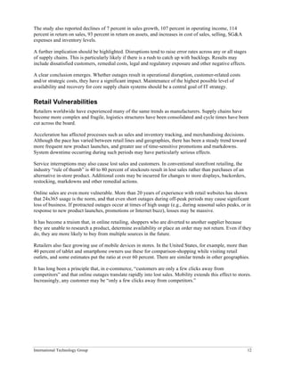 International Technology Group 12
The study also reported declines of 7 percent in sales growth, 107 percent in operating income, 114
percent in return on sales, 93 percent in return on assets, and increases in cost of sales, selling, SG&A
expenses and inventory levels.
A further implication should be highlighted. Disruptions tend to raise error rates across any or all stages
of supply chains. This is particularly likely if there is a rush to catch up with backlogs. Results may
include dissatisfied customers, remedial costs, legal and regulatory exposure and other negative effects.
A clear conclusion emerges. Whether outages result in operational disruption, customer-related costs
and/or strategic costs, they have a significant impact. Maintenance of the highest possible level of
availability and recovery for core supply chain systems should be a central goal of IT strategy.
Retail Vulnerabilities
Retailers worldwide have experienced many of the same trends as manufacturers. Supply chains have
become more complex and fragile, logistics structures have been consolidated and cycle times have been
cut across the board.
Acceleration has affected processes such as sales and inventory tracking, and merchandising decisions.
Although the pace has varied between retail lines and geographies, there has been a steady trend toward
more frequent new product launches, and greater use of time-sensitive promotions and markdowns.
System downtime occurring during such periods may have particularly serious effects.
Service interruptions may also cause lost sales and customers. In conventional storefront retailing, the
industry “rule of thumb” is 40 to 80 percent of stockouts result in lost sales rather than purchases of an
alternative in-store product. Additional costs may be incurred for changes to store displays, backorders,
restocking, markdowns and other remedial actions.
Online sales are even more vulnerable. More than 20 years of experience with retail websites has shown
that 24x365 usage is the norm, and that even short outages during off-peak periods may cause significant
loss of business. If protracted outages occur at times of high usage (e.g., during seasonal sales peaks, or in
response to new product launches, promotions or Internet buzz), losses may be massive.
It has become a truism that, in online retailing, shoppers who are diverted to another supplier because
they are unable to research a product, determine availability or place an order may not return. Even if they
do, they are more likely to buy from multiple sources in the future.
Retailers also face growing use of mobile devices in stores. In the United States, for example, more than
40 percent of tablet and smartphone owners use these for comparison-shopping while visiting retail
outlets, and some estimates put the ratio at over 60 percent. There are similar trends in other geographies.
It has long been a principle that, in e-commerce, “customers are only a few clicks away from
competitors” and that online outages translate rapidly into lost sales. Mobility extends this effect to stores.
Increasingly, any customer may be “only a few clicks away from competitors.”
 