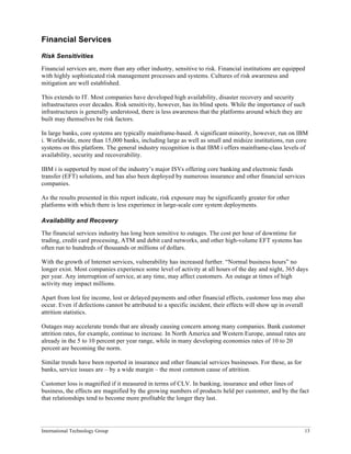 International Technology Group 13
Financial Services
Risk Sensitivities
Financial services are, more than any other industry, sensitive to risk. Financial institutions are equipped
with highly sophisticated risk management processes and systems. Cultures of risk awareness and
mitigation are well established.
This extends to IT. Most companies have developed high availability, disaster recovery and security
infrastructures over decades. Risk sensitivity, however, has its blind spots. While the importance of such
infrastructures is generally understood, there is less awareness that the platforms around which they are
built may themselves be risk factors.
In large banks, core systems are typically mainframe-based. A significant minority, however, run on IBM
i. Worldwide, more than 15,000 banks, including large as well as small and midsize institutions, run core
systems on this platform. The general industry recognition is that IBM i offers mainframe-class levels of
availability, security and recoverability.
IBM i is supported by most of the industry’s major ISVs offering core banking and electronic funds
transfer (EFT) solutions, and has also been deployed by numerous insurance and other financial services
companies.
As the results presented in this report indicate, risk exposure may be significantly greater for other
platforms with which there is less experience in large-scale core system deployments.
Availability and Recovery
The financial services industry has long been sensitive to outages. The cost per hour of downtime for
trading, credit card processing, ATM and debit card networks, and other high-volume EFT systems has
often run to hundreds of thousands or millions of dollars.
With the growth of Internet services, vulnerability has increased further. “Normal business hours” no
longer exist. Most companies experience some level of activity at all hours of the day and night, 365 days
per year. Any interruption of service, at any time, may affect customers. An outage at times of high
activity may impact millions.
Apart from lost fee income, lost or delayed payments and other financial effects, customer loss may also
occur. Even if defections cannot be attributed to a specific incident, their effects will show up in overall
attrition statistics.
Outages may accelerate trends that are already causing concern among many companies. Bank customer
attrition rates, for example, continue to increase. In North America and Western Europe, annual rates are
already in the 5 to 10 percent per year range, while in many developing economies rates of 10 to 20
percent are becoming the norm.
Similar trends have been reported in insurance and other financial services businesses. For these, as for
banks, service issues are – by a wide margin – the most common cause of attrition.
Customer loss is magnified if it measured in terms of CLV. In banking, insurance and other lines of
business, the effects are magnified by the growing numbers of products held per customer, and by the fact
that relationships tend to become more profitable the longer they last.
 