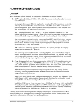 International Technology Group 16
PLATFORM DIFFERENTIATORS
Overview
IBM i and Power Systems represent the convergence of two major technology streams:
1. IBM i originated with the AS/400 in 1988, and has been progressively enhanced to incorporate
new technologies.
According to the company, IBM i is employed by more than 150,000 organizations worldwide.
Although the installed base has decreased since the early 2000s, most of this has been due to
system consolidation. Many organizations that had initially deployed AS/400s to remote sites
later replaced these with larger centralized systems.
IBM i is supported by more than 2,500 ISVs – including most major vendors of ERP and
industry-specific core business systems – along with systems integrators and professional services
firms worldwide. It enjoys one of the highest levels of customer loyalty of any platform.
Many organizations continue to employ custom-developed RPG- and COBOL-based systems.
Among this group, application modernization initiatives – ranging from simple addition of
browser-based interfaces to large-scale re-engineering projects employing service oriented
architecture (SOA) – have been common.
IBM’s policy on i technology upgrades is distinctive. As a general principle, the company
introduces new i releases every two years.
New technology is also implemented in Technology Updates, which are introduced every six
months, and may be applied in a simple and non-disruptive manner. This approach, which was
widely requested by customers, enables them to implement new capabilities in an incremental
manner rather than though major migrations every few years.
2. Power Systems are built upon the seventh generation of IBM POWER reduced instruction set
computing (RISC) architecture. POWER7-based systems, which also support the IBM AIX
UNIX-based operating system and Power versions of RHEL and SLES Linux, have consistently
outperformed competitive platforms in a wide range of industry benchmarks.
POWER7-based systems incorporate industry-leading advances in chip density, memory
technology, multithreading virtualization, workload management, availability optimization,
energy efficiency and other areas.
In the UNIX server market, Power Systems have progressively increased their share since 2008,
and by the end of 2011 had reached the 50 percent mark. This share has continued to expand
during 2012 in both developed and growth markets worldwide.
In addition, IBM i runs on Power processors in new IBM PureFlex Systems, which combine IBM
Power, System x (x86) and midrange Storwize V7000 disk arrays in a single integrated platform.
PureFlex Systems implement common management services across the full range of operating
systems, systems software and hypervisors supported by the platform.
For large organizations considering whether to deploy new enterprise business systems on IBM i or
competitive servers, or debating whether to maintain commitments to existing i-based systems, it is
important to understand the differences between these platforms.
 