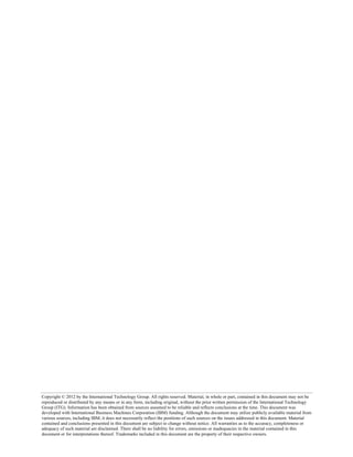 Copyright © 2012 by the International Technology Group. All rights reserved. Material, in whole or part, contained in this document may not be
reproduced or distributed by any means or in any form, including original, without the prior written permission of the International Technology
Group (ITG). Information has been obtained from sources assumed to be reliable and reflects conclusions at the time. This document was
developed with International Business Machines Corporation (IBM) funding. Although the document may utilize publicly available material from
various sources, including IBM, it does not necessarily reflect the positions of such sources on the issues addressed in this document. Material
contained and conclusions presented in this document are subject to change without notice. All warranties as to the accuracy, completeness or
adequacy of such material are disclaimed. There shall be no liability for errors, omissions or inadequacies in the material contained in this
document or for interpretations thereof. Trademarks included in this document are the property of their respective owners.
 