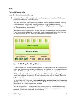 International Technology Group 17
IBM i
Principal Characteristics
Major IBM i features include the following:
1. Core design. The core IBM i design is built around an object-based kernel in which all system
resources are defined and managed as objects.
The kernel incorporates single-level storage capability, meaning that the system treats all storage
resources, including main memory and disks, as a single logical entity. Placement and
management of data on all resources is handled automatically by the system, minimizing tasks
that must be handled by administrators.
This capability, illustrated in figure 12, enables high levels of configuration flexibility; improves
system administrator productivity; and materially improves the efficiency with which processor
and storage resources are used, improving performance and capacity utilization.
Figure 12: IBM i Single-level Storage Structure
A further benefit is that integration and management of solid-state drives (SSDs) is comparatively
simple. IBM i automatically places the most frequently accessed data on SSDs, reallocates data to
SSDs or hard drives as workloads evolve, and optimizes performance on an ongoing basis.
IBM i users have realized performance gains from use of SSDs in high-throughput applications
such as large batch runs (reductions of 20 to 50 percent in elapsed time are common) and initial
program loads (IPLs).
The IBM i kernel also embeds the Technology Independent Machine Interface (TIMI), a unique
IBM i feature that acts as a “virtual” instruction set with which applications interact regardless of
the instruction set of underlying processor hardware.
The TIMI has enabled IBM to update underlying hardware platforms without obliging users to
recompile applications software. Organizations have found avoidance of costs, workloads and
disruptions of application migration to be major benefits.
	
  
SINGLE-­‐LEVEL	
  STORAGE	
  
	
  
STORAGE	
  MANAGEMENT	
  
Objects	
  
Main	
  memory	
  (RAM)	
   Disk	
  storage	
  
Solid	
  state	
  
 