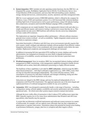 International Technology Group 18
2. System integration. IBM i includes not only operating system functions, but also DB2 for i, an
integrated file system, WebSphere Application Server (WAS), Tivoli Directory Server, Java
Virtual Machine (JVM) environments, and more than 300 tools handling system, database,
storage, backup and recovery, communications, security, operations and other management tasks.
DB2 for i is an i-optimized version of IBM DB2 platform, which is offered by the company for
Windows, Linux, UNIX and mainframe systems. It is a full-functional SQL relational database
enabling high levels of transactional as well as query performance, along with industry-leading
data compression, encryption and Extensible Markup Language (XML) compatibility.
IBM i components are not simply bundled. They are engineered to interact with each other in a
simple and efficient manner, and extensive testing is carried out to ensure that they do so. This
testing extends not only across IBM hardware and software, but also across key independent
software vendor (ISV) solutions.
The implications are important. Integration affects performance – efficient software structures
generate lower system overhead – as well as availability. Tightly integrated, tested systems are
less likely to experience outages.
Equivalent functionality in Windows and x86 Linux server environments typically requires that
users acquire, install, configure and administer multiple software products from different vendors.
Integration and testing of these is less coordinated, and version upgrades rarely follow the same
schedule. Deployment complexity and management challenges are increased.
In addition to increasing full time equivalent (FTE) staffing for system, database and security
administration, less integrated environments are more likely to degrade performance.
Maintenance of availability, security and disaster recovery also become a great deal more
problematic.
3. Workload management. Since its inception, IBM i has incorporated industry-leading workload
management (in IBM i terminology, work management) capabilities designed to handle diverse
workloads such as online, batch and collaborative processing in a highly efficient manner.
The backbone of these capabilities is provided by IBM i subsystems, which leverage the IBM i
object-based architecture – individual workloads or applications (e.g., ERP, CRM, e-mail, Web
serving) are described and managed independently. The system allocates memory, limits
consumption of resources by individual workloads, and manages scheduling, tuning and other
tasks automatically, or based on priorities set by users.
Subsystems are integral to the IBM i design, and may be employed independently of or in
conjunction with PowerVM virtualization. This approach represents one of the most elegant and
sophisticated forms of workload management available for any server platform.
4. Automation. IBM i was designed to automatically handle a wide range of functions – including
configuration, tuning, software updates, availability and security optimization and other common
operational tasks – for which most other systems require extensive manual intervention.
Although the most visible effect of automation is that it reduces FTE staffing (users report that
IBM i typically requires two to five times fewer administrators than Windows and x86 Linux
equivalents), other benefits may be expected.
A system that can determine workload requirements and reallocate system resources in a matter
of milliseconds, for example, will use capacity more efficiently than one that is dependent on
administrator or operator intervention. Automation reduces the potential for human errors leading
to performance bottlenecks, outages, data loss or corruption and other negative effects.
 