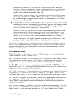 International Technology Group 19
IBM i automation strengths have been reinforced by autonomic technologies. Autonomic
computing – meaning the application of artificial intelligence technologies to IT administration
and optimization tasks – has been a major IBM development focus since the 1990s, and the
company is the recognized industry leader in this area.
Four categories of autonomic functions – self-configuring, self-optimizing, self-protecting and
self-healing – are implemented in IBM i and Power Systems. These functions, which represent
one of the most advanced implementations of autonomic technologies within the IBM product
line, are summarized in figure 13.
5. Security and malware resistance. The strengths of IBM i’s object-based design are reinforced by
tight integration of security functions with compiler, directory server and object-based file system
structures. In contrast, security functions for Windows and x86 Linux are implemented as
software subsystems. The level of integration is significantly less.
IBM i also contains a full IP security suite, including support for the principal industry security
standards and encryption techniques; and extensive access control and audit facilities. Single
sign-on is enabled using an industry-leading IBM autonomic technology, Enterprise Identity
Mapping (EIM), which maps user IDs across all middleware and application components.
The time and effort that must be spent on routine security and malware protection tasks, and in
patching and auditing is a great deal less than for Windows and x86 Linux servers.
A broader IBM i characteristic is that its different components are implemented in a highly synergistic
manner. For example, DB2 for i exploits the underlying object-based structure and single level storage
capabilities of the operating system. Multithreading, virtualization, workload management and other
functions are closely integrated.
High-end Storage Support
The IBM i presence in the high-end systems market is reflected in support by the industry’s principal
vendors of enterprise-class disk arrays and software.
IBM’s System Storage DS8000, which offers the highest levels of performance and availability within the
IBM storage product line, may be attached to IBM i systems. The DS8000 platform is commonly
employed for the most business-critical mainframe- and UNIX server-based systems worldwide.
Easy Tier, IBM’s solution for automated storage tiering, is supported by IBM i for DS8000 as well as
other IBM disk arrays. Easy Tier has a reputation for enabling full-function tiering while minimizing the
complexities with which storage administrators must deal.
IBM PowerHA SystemMirror for i integrates IBM’s top-of-the-line Metro Mirror and Global Mirror tools
for synchronous and asynchronous remote replication respectively. Metro Mirror supports failover and
recovery at distances of up to 300 kilometers, while there is no distance limit to Global Mirror coverage.
IBM i users have also deployed the company’s XIV Storage System. Built around an innovative parallel
processing design, the XIV system has demonstrated exceptional reliability, high-volume snapshot
copying and disk-caching capabilities. Integrated software and low management overheads have also
contributed to its popularity.
IBM i is supported by EMC for its high-end VMAX arrays, including the multiple-petabyte VMAX 40K.
EMC announced in May 2012 that its automated storage tiering technology, FAST VP (Fully Automated
Storage Tiering for Virtual Pools), could be exploited by VMAX arrays attached to IBM i systems.
 
