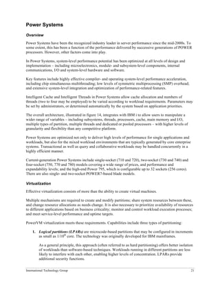 International Technology Group 21
Power Systems
Overview
Power Systems have been the recognized industry leader in server performance since the mid-2000s. To
some extent, this has been a function of the performance delivered by successive generations of POWER
processors. However, other factors come into play.
In Power Systems, system-level performance potential has been optimized at all levels of design and
implementation – including microelectronics, module- and subsystem-level components, internal
communications, I/O and system-level hardware and software.
Key features include highly effective compiler- and operating system-level performance acceleration,
including chip simultaneous multithreading; low levels of symmetric multiprocessing (SMP) overhead;
and extensive system-level integration and optimization of performance-related features.
Intelligent Cache and Intelligent Threads in Power Systems allow cache allocation and numbers of
threads (two to four may be employed) to be varied according to workload requirements. Parameters may
be set by administrators, or determined automatically by the system based on application priorities.
The overall architecture, illustrated in figure 14, integrates with IBM i to allow users to manipulate a
wider range of variables – including subsystems, threads, processors, cache, main memory and I/O,
multiple types of partition, multiple threads and dedicated or pooled processors – with higher levels of
granularity and flexibility than any competitive platform.
Power Systems are optimized not only to deliver high levels of performance for single applications and
workloads, but also for the mixed workload environments that are typically generated by core enterprise
systems. Transactional as well as query and collaborative workloads may be handled concurrently in a
highly efficient manner.
Current-generation Power Systems include single-socket (710 and 720), two-socket (730 and 740) and
four-socket (750, 770 and 780) models covering a wide range of prices, and performance and
expandability levels; and the high-end Power 795, which is configurable up to 32 sockets (256 cores).
There are also single- and two-socket POWER7-based blade models.
Virtualization
Effective virtualization consists of more than the ability to create virtual machines.
Multiple mechanisms are required to create and modify partitions; share system resources between these,
and change resource allocations as needs change. It is also necessary to prioritize availability of resources
to different applications based on business criticality; monitor and control workload execution processes;
and meet service-level performance and uptime targets.
PowerVM virtualization meets these requirements. Capabilities include three types of partitioning:
1. Logical partitions (LPARs) are microcode-based partitions that may be configured in increments
as small as 1/10th
core. The technology was originally developed for IBM mainframes.
As a general principle, this approach (often referred to as hard partitioning) offers better isolation
of workloads than software-based techniques. Workloads running in different partitions are less
likely to interfere with each other, enabling higher levels of concentration. LPARs provide
additional security functions.
 