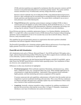 International Technology Group 23
LPARs and micro-partitions are supported by mechanisms that allow processor, memory and I/O
resources to be pooled and reallocated in an extremely granular manner. The system monitors
resource utilization every 10 milliseconds, and may change allocations as rapidly.
Business-critical workloads may run in dedicated LPARs, using dedicated physical processors.
However, other workloads may be executed based on assigned priorities using combinations of
threads, partitions and shared processor pools. The system allows workloads to run on one or
more processor cores within shared pools.
3. Virtual I/O Servers allow operating system instances running in multiple LPARs to share a
common pool of LAN adapters as well as Fiber Channel, SCSI and RAID devices; i.e., it is not
necessary to dedicate adapters to individual partitions. Hardware, maintenance and energy cost
savings may be realized. Virtual I/O Servers may be duplexed to provide redundancy.
PowerVM also provides key availability optimization features. Live Partition Mobility, introduced for
IBM i 7.1 in April 2012, allows movement of active LPARs between Power Systems without disrupting
operations. Service interruptions of one or two seconds may occur due to network latency. These are,
however, rarely noticeable to users.
This capability has proved particularly attractive to organizations that need to perform scheduled
maintenance and software upgrades without downtime.
The PowerHA SystemMirror for i clustering solution enables failover and recovery of even large-scale,
highly granular PowerVM environments in a highly efficient and reliable manner.
PowerVM and x86 Virtualization
x86 virtualization tools such as VMware, Microsoft Hyper-V, Xen KVM and Oracle VM employ only a
single, software-based partitioning method. While they may be able to support diverse workloads, they do
so less efficiently. System overhead may be significantly larger.
(Hard partitioning is supported on the Intel Itanium-based HP Integrity with HP-UX and RHEL, and on
older Oracle Sun SPARC-based M-Series with the Solaris operating system. New installations of these
are, however, now comparatively rare.)
Differences in other areas should also be highlighted.
• Workload management. Most workloads experience fluctuations, and processes (e.g., online,
batch, collaborative) may vary. Unexpected spikes may occur. When multiple applications are
concentrated on a single physical platform – particularly if these generate mixed workloads –
highly granular, real-time monitoring and resource assignment will be required.
If systems cannot provide such capabilities, administrators will tend to limit the number and size
of partitions to prevent workloads interfering with each other. This is one of the key weaknesses
of VMware and other x86 hypervisors, and helps explain why most installations of these realize
only a fraction of their architectural potential.
• Complexity. Ironically, solutions intended to reduce complexity by enabling consolidation of
physical x86 servers have often had the reverse effect. As figure 15 illustrates, virtualization
introduces a new layer of architecture into system environments.
 