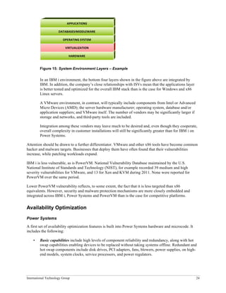 International Technology Group 24
Figure 15: System Environment Layers – Example
In an IBM i environment, the bottom four layers shown in the figure above are integrated by
IBM. In addition, the company’s close relationships with ISVs mean that the applications layer
is better tested and optimized for the overall IBM stack than is the case for Windows and x86
Linux servers.
A VMware environment, in contrast, will typically include components from Intel or Advanced
Micro Devices (AMD); the server hardware manufacturer; operating system, database and/or
application suppliers; and VMware itself. The number of vendors may be significantly larger if
storage and networks, and third-party tools are included.
Integration among these vendors may leave much to be desired and, even though they cooperate,
overall complexity in customer installations will still be significantly greater than for IBM i on
Power Systems.
Attention should be drawn to a further differentiator. VMware and other x86 tools have become common
hacker and malware targets. Businesses that deploy them have often found that their vulnerabilities
increase, while patching workloads expand.
IBM i is less vulnerable, as is PowerVM. National Vulnerability Database maintained by the U.S.
National Institute of Standards and Technology (NIST), for example recorded 39 medium and high
severity vulnerabilities for VMware, and 13 for Xen and KVM during 2011. None were reported for
PowerVM over the same period.
Lower PowerVM vulnerability reflects, to some extent, the fact that it is less targeted than x86
equivalents. However, security and malware protection mechanisms are more closely embedded and
integrated across IBM i, Power Systems and PowerVM than is the case for competitive platforms.
Availability Optimization
Power Systems
A first set of availability optimization features is built into Power Systems hardware and microcode. It
includes the following:
• Basic capabilities include high levels of component reliability and redundancy, along with hot
swap capabilities enabling devices to be replaced without taking systems offline. Redundant and
hot swap components include disk drives, PCI adapters, fans, blowers, power supplies, on high-
end models, system clocks, service processors, and power regulators.
HARDWARE
VIRTUALIZATION
OPERATING	
  SYSTEM
DATABASES/MIDDLEWARE
APPLICATIONS
 