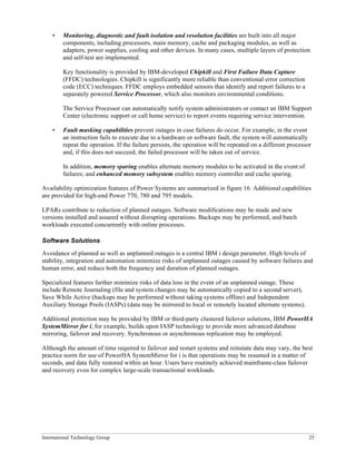 International Technology Group 25
• Monitoring, diagnostic and fault isolation and resolution facilities are built into all major
components, including processors, main memory, cache and packaging modules, as well as
adapters, power supplies, cooling and other devices. In many cases, multiple layers of protection
and self-test are implemented.
Key functionality is provided by IBM-developed Chipkill and First Failure Data Capture
(FFDC) technologies. Chipkill is significantly more reliable than conventional error correction
code (ECC) techniques. FFDC employs embedded sensors that identify and report failures to a
separately powered Service Processor, which also monitors environmental conditions.
The Service Processor can automatically notify system administrators or contact an IBM Support
Center (electronic support or call home service) to report events requiring service intervention.
• Fault masking capabilities prevent outages in case failures do occur. For example, in the event
an instruction fails to execute due to a hardware or software fault, the system will automatically
repeat the operation. If the failure persists, the operation will be repeated on a different processor
and, if this does not succeed, the failed processor will be taken out of service.
In addition, memory sparing enables alternate memory modules to be activated in the event of
failures; and enhanced memory subsystem enables memory controller and cache sparing.
Availability optimization features of Power Systems are summarized in figure 16. Additional capabilities
are provided for high-end Power 770, 780 and 795 models.
LPARs contribute to reduction of planned outages. Software modifications may be made and new
versions installed and assured without disrupting operations. Backups may be performed, and batch
workloads executed concurrently with online processes.
Software Solutions
Avoidance of planned as well as unplanned outages is a central IBM i design parameter. High levels of
stability, integration and automation minimize risks of unplanned outages caused by software failures and
human error, and reduce both the frequency and duration of planned outages.
Specialized features further minimize risks of data loss in the event of an unplanned outage. These
include Remote Journaling (file and system changes may be automatically copied to a second server),
Save While Active (backups may be performed without taking systems offline) and Independent
Auxiliary Storage Pools (IASPs) (data may be mirrored to local or remotely located alternate systems).
Additional protection may be provided by IBM or third-party clustered failover solutions, IBM PowerHA
SystemMirror for i, for example, builds upon IASP technology to provide more advanced database
mirroring, failover and recovery. Synchronous or asynchronous replication may be employed.
Although the amount of time required to failover and restart systems and reinstate data may vary, the best
practice norm for use of PowerHA SystemMirror for i is that operations may be resumed in a matter of
seconds, and data fully restored within an hour. Users have routinely achieved mainframe-class failover
and recovery even for complex large-scale transactional workloads.
 