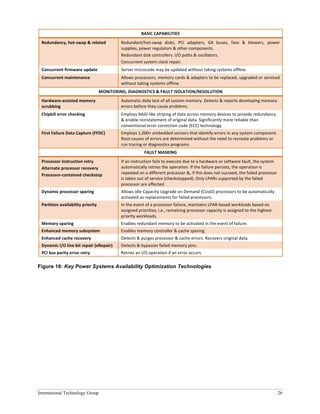 International Technology Group 26
BASIC	
  CAPABILITIES	
  
Redundancy,	
  hot-­‐swap	
  &	
  related	
   Redundant/hot-­‐swap	
   disks,	
   PCI	
   adapters,	
   GX	
   buses,	
   fans	
   &	
   blowers,	
   power	
  
supplies,	
  power	
  regulators	
  &	
  other	
  components.	
  
Redundant	
  disk	
  controllers.	
  I/O	
  paths	
  &	
  oscillators.	
  
Concurrent	
  system	
  clock	
  repair.	
  
Concurrent	
  firmware	
  update	
   Server	
  microcode	
  may	
  be	
  updated	
  without	
  taking	
  systems	
  offline.	
  
Concurrent	
  maintenance	
   Allows	
  processors,	
  memory	
  cards	
  &	
  adapters	
  to	
  be	
  replaced,	
  upgraded	
  or	
  serviced	
  
without	
  taking	
  systems	
  offline.	
  
MONITORING,	
  DIAGNOSTICS	
  &	
  FAULT	
  ISOLATION/RESOLUTION	
  
Hardware-­‐assisted	
  memory	
  
scrubbing	
  
Automatic	
  daily	
  test	
  of	
  all	
  system	
  memory.	
  Detects	
  &	
  reports	
  developing	
  memory	
  
errors	
  before	
  they	
  cause	
  problems.	
  	
  
Chipkill	
  error	
  checking	
   Employs	
  RAID-­‐like	
  striping	
  of	
  data	
  across	
  memory	
  devices	
  to	
  provide	
  redundancy	
  
&	
  enable	
  reinstatement	
  of	
  original	
  data.	
  Significantly	
  more	
  reliable	
  than	
  
conventional	
  error	
  correction	
  code	
  (ECC)	
  technology.	
  	
  
First	
  Failure	
  Data	
  Capture	
  (FFDC)	
  	
   Employs	
  1,000+	
  embedded	
  sensors	
  that	
  identify	
  errors	
  in	
  any	
  system	
  component.	
  
Root	
  causes	
  of	
  errors	
  are	
  determined	
  without	
  the	
  need	
  to	
  recreate	
  problems	
  or	
  
run	
  tracing	
  or	
  diagnostics	
  programs.	
  	
  
FAULT	
  MASKING	
  
Processor	
  instruction	
  retry	
  
Alternate	
  processor	
  recovery	
  
Processor-­‐contained	
  checkstop	
  
If	
  an	
  instruction	
  fails	
  to	
  execute	
  due	
  to	
  a	
  hardware	
  or	
  software	
  fault,	
  the	
  system	
  
automatically	
  retries	
  the	
  operation.	
  If	
  the	
  failure	
  persists,	
  the	
  operation	
  is	
  
repeated	
  on	
  a	
  different	
  processor	
  &,	
  if	
  this	
  does	
  not	
  succeed,	
  the	
  failed	
  processor	
  
is	
  taken	
  out	
  of	
  service	
  (checkstopped).	
  Only	
  LPARs	
  supported	
  by	
  the	
  failed	
  
processor	
  are	
  affected.	
  	
  
Dynamic	
  processor	
  sparing	
   Allows	
  idle	
  Capacity	
  Upgrade	
  on	
  Demand	
  (CUoD)	
  processors	
  to	
  be	
  automatically	
  
activated	
  as	
  replacements	
  for	
  failed	
  processors.	
  
Partition	
  availability	
  priority	
   In	
  the	
  event	
  of	
  a	
  processor	
  failure,	
  maintains	
  LPAR-­‐based	
  workloads	
  based	
  on	
  
assigned	
  priorities;	
  i.e.,	
  remaining	
  processor	
  capacity	
  is	
  assigned	
  to	
  the	
  highest-­‐
priority	
  workloads.	
  
Memory	
  sparing	
   Enables	
  redundant	
  memory	
  to	
  be	
  activated	
  in	
  the	
  event	
  of	
  failure.	
  
Enhanced	
  memory	
  subsystem	
   Enables	
  memory	
  controller	
  &	
  cache	
  sparing.	
  
Enhanced	
  cache	
  recovery	
   Detects	
  &	
  purges	
  processor	
  &	
  cache	
  errors.	
  Recovers	
  original	
  data.	
  
Dynamic	
  I/O	
  line	
  bit	
  repair	
  (eRepair)	
   Detects	
  &	
  bypasses	
  failed	
  memory	
  pins.	
  
PCI	
  bus	
  parity	
  error	
  retry	
   Retries	
  an	
  I/O	
  operation	
  if	
  an	
  error	
  occurs.	
  
Figure 16: Key Power Systems Availability Optimization Technologies
 