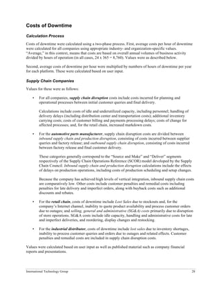 International Technology Group 28
Costs of Downtime
Calculation Process
Costs of downtime were calculated using a two-phase process. First, average costs per hour of downtime
were calculated for all companies using appropriate industry- and organization-specific values.
“Average,” in this context, means that costs are based on overall annual volumes of business activity
divided by hours of operation (in all cases, 24 x 365 = 8,760). Values were as described below.
Second, average costs of downtime per hour were multiplied by numbers of hours of downtime per year
for each platform. These were calculated based on user input.
Supply Chain Companies
Values for these were as follows:
• For all companies, supply chain disruption costs include costs incurred for planning and
operational processes between initial customer queries and final delivery.
Calculations include costs of idle and underutilized capacity, including personnel; handling of
delivery delays (including distribution center and transportation costs); additional inventory
carrying costs; costs of customer billing and payments processing delays; costs of change for
affected processes; and, for the retail chain, increased markdown costs.
• For the automotive parts manufacturer, supply chain disruption costs are divided between
inbound supply chain and production disruption, consisting of costs incurred between supplier
queries and factory release; and outbound supply chain disruption, consisting of costs incurred
between factory release and final customer delivery.
These categories generally correspond to the “Source and Make” and “Deliver” segments
respectively of the Supply Chain Operations Reference (SCOR) model developed by the Supply
Chain Council. Inbound supply chain and production disruption calculations include the effects
of delays on production operations, including costs of production scheduling and setup changes.
Because the company has achieved high levels of vertical integration, inbound supply chain costs
are comparatively low. Other costs include customer penalties and remedial costs including
penalties for late delivery and imperfect orders, along with buyback costs such as additional
discounts and rebates.
• For the retail chain, costs of downtime include Lost Sales due to stockouts and, for the
company’s Internet channel, inability to quote product availability and process customer orders
due to outages; and selling, general and administrative (SG&A) costs primarily due to disruption
of store operations. SG&A costs include idle capacity, handling and administrative costs for late
and imperfect deliveries, and reordering, display changes and restocking.
• For the industrial distributor, costs of downtime include lost sales due to inventory shortages,
inability to process customer queries and orders due to outages and related effects. Customer
penalties and remedial costs are included in supply chain disruption costs.
Values were calculated based on user input as well as published material such as company financial
reports and presentations.
 