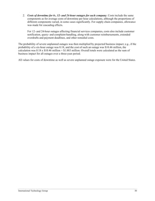 International Technology Group 30
2. Costs of downtime for 6-, 12- and 24-hour outages for each company. Costs include the same
components as for average costs of downtime per hour calculations, although the proportions of
different components varied, in some cases significantly. For supply chain companies, allowance
was made for cascading effects.
For 12- and 24-hour outages affecting financial services companies, costs also include customer
notification, query- and complaint-handling, along with customer reimbursements, extended
overdrafts and payment deadlines, and other remedial costs.
The probability of severe unplanned outages was then multiplied by projected business impact; e.g., if the
probability of a six-hour outage was 0.18, and the cost of such an outage was $10.46 million, the
calculation was 0.18 x $10.46 million = $1.883 million. Overall totals were calculated as the sum of
business impact for all outages over a three-year period.
All values for costs of downtime as well as severe unplanned outage exposure were for the United States.
 