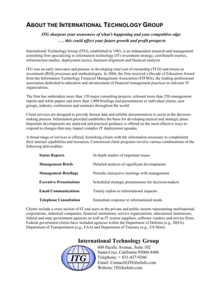 ABOUT THE INTERNATIONAL TECHNOLOGY GROUP
ITG sharpens your awareness of what’s happening and your competitive edge
. . . this could affect your future growth and profit prospects
International Technology Group (ITG), established in 1983, is an independent research and management
consulting firm specializing in information technology (IT) investment strategy, cost/benefit metrics,
infrastructure studies, deployment tactics, business alignment and financial analysis.
ITG was an early innovator and pioneer in developing total cost of ownership (TCO) and return on
investment (ROI) processes and methodologies. In 2004, the firm received a Decade of Education Award
from the Information Technology Financial Management Association (ITFMA), the leading professional
association dedicated to education and advancement of financial management practices in end-user IT
organizations.
The firm has undertaken more than 120 major consulting projects, released more than 250 management
reports and white papers and more than 1,800 briefings and presentations to individual clients, user
groups, industry conferences and seminars throughout the world.
Client services are designed to provide factual data and reliable documentation to assist in the decision-
making process. Information provided establishes the basis for developing tactical and strategic plans.
Important developments are analyzed and practical guidance is offered on the most effective ways to
respond to changes that may impact complex IT deployment agendas.
A broad range of services is offered, furnishing clients with the information necessary to complement
their internal capabilities and resources. Customized client programs involve various combinations of the
following deliverables:
Status Reports In-depth studies of important issues
Management Briefs Detailed analysis of significant developments
Management Briefings Periodic interactive meetings with management
Executive Presentations Scheduled strategic presentations for decision-makers
Email Communications Timely replies to informational requests
Telephone Consultation Immediate response to informational needs
Clients include a cross section of IT end users in the private and public sectors representing multinational
corporations, industrial companies, financial institutions, service organizations, educational institutions,
federal and state government agencies as well as IT system suppliers, software vendors and service firms.
Federal government clients have included agencies within the Department of Defense (e.g., DISA),
Department of Transportation (e.g., FAA) and Department of Treasury (e.g., US Mint).
International Technology Group
609 Pacific Avenue, Suite 102
Santa Cruz, California 95060-4406
Telephone: + 831-427-9260
Email: Contact@ITGforInfo.com
Website: ITGforInfo.com
 