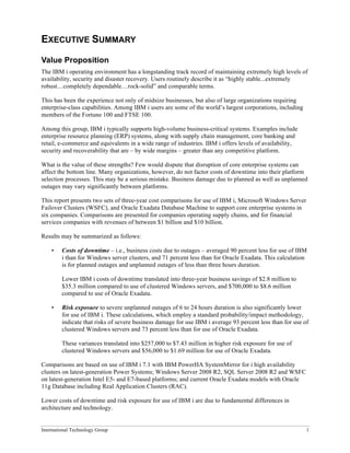 International Technology Group 1
EXECUTIVE SUMMARY
Value Proposition
The IBM i operating environment has a longstanding track record of maintaining extremely high levels of
availability, security and disaster recovery. Users routinely describe it as “highly stable...extremely
robust…completely dependable…rock-solid” and comparable terms.
This has been the experience not only of midsize businesses, but also of large organizations requiring
enterprise-class capabilities. Among IBM i users are some of the world’s largest corporations, including
members of the Fortune 100 and FTSE 100.
Among this group, IBM i typically supports high-volume business-critical systems. Examples include
enterprise resource planning (ERP) systems, along with supply chain management, core banking and
retail, e-commerce and equivalents in a wide range of industries. IBM i offers levels of availability,
security and recoverability that are – by wide margins – greater than any competitive platform.
What is the value of these strengths? Few would dispute that disruption of core enterprise systems can
affect the bottom line. Many organizations, however, do not factor costs of downtime into their platform
selection processes. This may be a serious mistake. Business damage due to planned as well as unplanned
outages may vary significantly between platforms.
This report presents two sets of three-year cost comparisons for use of IBM i, Microsoft Windows Server
Failover Clusters (WSFC), and Oracle Exadata Database Machine to support core enterprise systems in
six companies. Comparisons are presented for companies operating supply chains, and for financial
services companies with revenues of between $1 billion and $10 billion.
Results may be summarized as follows:
• Costs of downtime – i.e., business costs due to outages – averaged 90 percent less for use of IBM
i than for Windows server clusters, and 71 percent less than for Oracle Exadata. This calculation
is for planned outages and unplanned outages of less than three hours duration.
Lower IBM i costs of downtime translated into three-year business savings of $2.8 million to
$35.3 million compared to use of clustered Windows servers, and $700,000 to $8.6 million
compared to use of Oracle Exadata.
• Risk exposure to severe unplanned outages of 6 to 24 hours duration is also significantly lower
for use of IBM i. These calculations, which employ a standard probability/impact methodology,
indicate that risks of severe business damage for use IBM i average 93 percent less than for use of
clustered Windows servers and 73 percent less than for use of Oracle Exadata.
These variances translated into $257,000 to $7.43 million in higher risk exposure for use of
clustered Windows servers and $56,000 to $1.69 million for use of Oracle Exadata.
Comparisons are based on use of IBM i 7.1 with IBM PowerHA SystemMirror for i high availability
clusters on latest-generation Power Systems; Windows Server 2008 R2, SQL Server 2008 R2 and WSFC
on latest-generation Intel E5- and E7-based platforms; and current Oracle Exadata models with Oracle
11g Database including Real Application Clusters (RAC).
Lower costs of downtime and risk exposure for use of IBM i are due to fundamental differences in
architecture and technology.
 