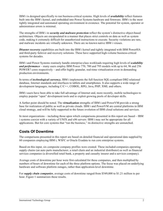 International Technology Group 2
IBM i is designed specifically to run business-critical systems. High levels of availability reflect features
built into the IBM i kernel, and embedded into Power Systems hardware and firmware. IBM i is the most
tightly integrated and automated operating environment in existence. The potential for system, operator or
administrator errors is minimal.
The strengths of IBM i in security and malware protection reflect the system’s distinctive object-based
architecture. Objects are encapsulated in a manner that places strict controls on data as well as system
code, making it extremely difficult for unauthorized instructions to execute. Security violations are rare,
and malware incidents are virtually unknown. There are no known native IBM i viruses.
Disaster recovery capabilities are built into the IBM i kernel and tightly integrated with IBM PowerHA
and third-party failover and recovery solutions. These have supported high-volume business-critical
systems for decades.
IBM i and Power Systems routinely handle enterprise-class workloads requiring high levels of scalability
and performance – many users employ IBM Power 770, 780 and 795 models with up to 64, 96 and 256
POWER7 cores respectively – and offer highly granular, real-time virtualization even in demanding
production environments.
In terms of technological currency, IBM i implements the full function SQL-compliant DB2 relational
database, Internet standards and interfaces to tablets and smartphones. It also supports a wide range of
development languages, including C/C++, COBOL, RPG, Java, PHP, XML and others.
IBM i users have been able to take full advantage of Internet and, more recently, mobile technologies to
employ popular “open” development tools and to exploit growing pools of developer skills.
A further point should be noted. The virtualization strengths of IBM i and PowerVM provide a strong
base for realization of public as well as private clouds. IBM i and PowerVM are central platforms in IBM
cloud strategy, and will be fully supported in the future evolution of IBM cloud solutions and services.
In most organizations – including those upon which comparisons presented in this report are based – IBM
i systems coexist with a variety of UNIX and x86 servers. IBM i may not be appropriate for all
applications. But for core systems that “run the business,” its distinctive strengths are unmatched.
Costs Of Downtime
The comparisons presented in this report are based on detailed financial and operational data supplied by
60 companies employing IBM i, WSFC or Oracle Exadata to run core enterprise systems.
Based on this input, six composite company profiles were created. These included companies operating
supply chains (an auto parts manufacturer, a retail chain and an industrial distributor) as well as financial
services companies (a diversified retail bank, a property and casualty insurer and a services company).
Average costs of downtime per hour were first calculated for these companies, and then multiplied by
numbers of hours of downtime for each of the three platform options. The focus was placed on underlying
hardware and software platform outages, rather than application-level downtime.
For supply chain companies, average costs of downtime ranged from $549,000 to $1.21 million to per
hour. Figure 1 summarizes these results.
 