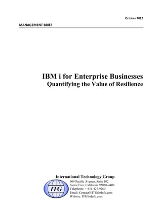 October	
  2012	
  
MANAGEMENT	
  BRIEF	
  
IBM i for Enterprise Businesses
Quantifying the Value of Resilience
International Technology Group
609 Pacific Avenue, Suite 102
Santa Cruz, California 95060-4406
Telephone: + 831-427-9260
Email: Contact@ITGforInfo.com
Website: ITGforInfo.com
 