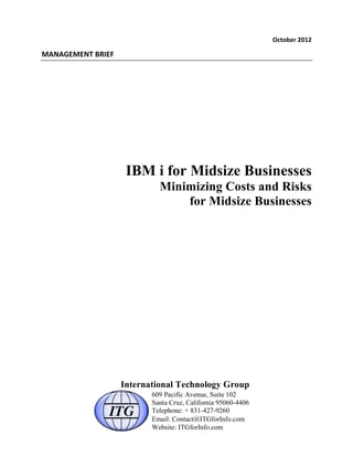 October	
  2012	
  
MANAGEMENT	
  BRIEF	
  
IBM i for Midsize Businesses
Minimizing Costs and Risks
for Midsize Businesses
International Technology Group
609 Pacific Avenue, Suite 102
Santa Cruz, California 95060-4406
Telephone: + 831-427-9260
Email: Contact@ITGforInfo.com
Website: ITGforInfo.com
 