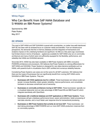 December 2016, IDC #US42176816
White Paper
Who Can Benefit from SAP HANA Database and
S/4HANA on IBM Power Systems?
Sponsored by: IBM
Peter Rutten
May 2017
IDC OPINION
The road to SAP HANA and SAP S/4HANA is paved with uncertainties, no matter how well intentioned
SAP SE has been with its renewed focus on customer needs and benefits. From an infrastructure
perspective, the demands that the in-memory database and the integration of transactions and
analytics impose on the underlying hardware are significant. As little as a few years ago, businesses
had limited choice in terms of hardware — appliances available for SAP HANA only ran on commodity
architecture and many of which were not sufficiently equipped for the flexibility, performance, and
reliability that HANA and S/4HANA demand.
Since late 2015, HANA has also been available on IBM Power Systems with IBM's innovative
POWER8 architecture and processors. IDC believes that Power Systems is a strong differentiator for
SAP HANA and S/4HANA. Power Systems is designed for very data-intensive workloads such as
HANA, with powerful built-in virtualization that is SAP certified and numerous reliability features.
Considering Power Systems use cases are not the same for all SAP customers. IDC believes that
there are four types of businesses that can significantly benefit from running SAP HANA and/or
S/4HANA on IBM Power Systems. They are:
• Businesses with HANA appliances due for a refresh. These businesses can reduce scale-out
sprawl, increase flexibility, obtain greater reliability, improve performance, and consolidate
hardware to decrease overall total cost of ownership
• Businesses on commodity architecture moving to SAP HANA. These businesses typically run
a virtualized datacenter and can take advantage of IBM PowerVM and IBM PowerVC which
integrate seamlessly with OpenStack
• Businesses with a traditional database and SAP applications on IBM Power Systems. These
businesses will get a database performance boost, easier administration, faster processing of
vast data volumes, and a much faster user response time for transactional processing
• Businesses on IBM Power Systems that currently do not have SAP. These businesses can
start taking advantage of IBM POWER8 and run more SAP HANA production instances than
on commodity systems.
 