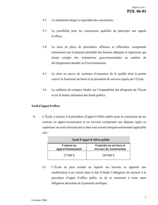 Référer à la :

POL 06-01
5.2

Le traitement intègre et équitable des concurrents;

5.3

La possibilité pour les concurrents qualifiés de participer aux appels
d’offres;

5.4

La mise en place de procédures efficaces et efficientes, comportant
notamment une évaluation préalable des besoins adéquate et rigoureuse qui
tienne compte des orientations gouvernementales en matière de
développement durable et d’environnement;

5.5

La mise en œuvre de systèmes d’assurance de la qualité dont la portée
couvre la fourniture de biens et la prestation de services requis par l’École;

5.6

La reddition de comptes fondée sur l’imputabilité des dirigeants de l’École
et sur la bonne utilisation des fonds publics.

Seuil d’appel d’offres

6.

L’École a recours à la procédure d’appel d’offres public pour la conclusion de ses
contrats en approvisionnement et en services comportant une dépense égale ou
supérieure au seuil minimal prévu dans tout accord intergouvernemental applicable
soit :
Seuil d’appel d’offres public
Contrat en
approvisionnement
25 000 $

6.1

Contrats en services et
travaux de construction
100 000 $

L’École ne peut scinder ou répartir ses besoins ou apporter une
modification à un contrat dans le but d’éluder l’obligation de recourir à la
procédure d’appel d’offres public ou de se soustraire à toute autre
obligation découlant de la présente politique;

3
8 octobre 2008

 