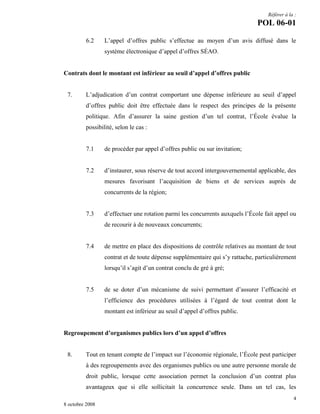 Référer à la :

POL 06-01
6.2

L’appel d’offres public s’effectue au moyen d’un avis diffusé dans le
système électronique d’appel d’offres SÉAO.

Contrats dont le montant est inférieur au seuil d’appel d’offres public

7.

L’adjudication d’un contrat comportant une dépense inférieure au seuil d’appel
d’offres public doit être effectuée dans le respect des principes de la présente
politique. Afin d’assurer la saine gestion d’un tel contrat, l’École évalue la
possibilité, selon le cas :

7.1

de procéder par appel d’offres public ou sur invitation;

7.2

d’instaurer, sous réserve de tout accord intergouvernemental applicable, des
mesures favorisant l’acquisition de biens et de services auprès de
concurrents de la région;

7.3

d’effectuer une rotation parmi les concurrents auxquels l’École fait appel ou
de recourir à de nouveaux concurrents;

7.4

de mettre en place des dispositions de contrôle relatives au montant de tout
contrat et de toute dépense supplémentaire qui s’y rattache, particulièrement
lorsqu’il s’agit d’un contrat conclu de gré à gré;

7.5

de se doter d’un mécanisme de suivi permettant d’assurer l’efficacité et
l’efficience des procédures utilisées à l’égard de tout contrat dont le
montant est inférieur au seuil d’appel d’offres public.

Regroupement d’organismes publics lors d’un appel d’offres

8.

Tout en tenant compte de l’impact sur l’économie régionale, l’École peut participer
à des regroupements avec des organismes publics ou une autre personne morale de
droit public, lorsque cette association permet la conclusion d’un contrat plus
avantageux que si elle sollicitait la concurrence seule. Dans un tel cas, les
4

8 octobre 2008

 