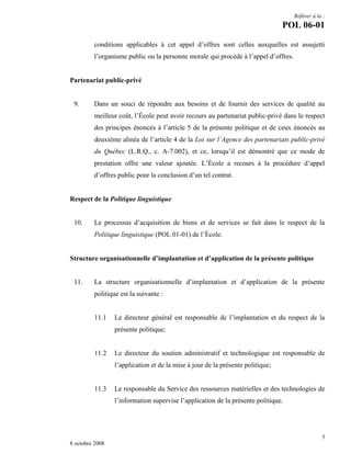 Référer à la :

POL 06-01
conditions applicables à cet appel d’offres sont celles auxquelles est assujetti
l’organisme public ou la personne morale qui procède à l’appel d’offres.

Partenariat public-privé

9.

Dans un souci de répondre aux besoins et de fournir des services de qualité au
meilleur coût, l’École peut avoir recours au partenariat public-privé dans le respect
des principes énoncés à l’article 5 de la présente politique et de ceux énoncés au
deuxième alinéa de l’article 4 de la Loi sur l’Agence des partenariats public-privé
du Québec (L.R.Q., c. A-7.002), et ce, lorsqu’il est démontré que ce mode de
prestation offre une valeur ajoutée. L’École a recours à la procédure d’appel
d’offres public pour la conclusion d’un tel contrat.

Respect de la Politique linguistique

10.

Le processus d’acquisition de biens et de services se fait dans le respect de la
Politique linguistique (POL 01-01) de l’École.

Structure organisationnelle d’implantation et d’application de la présente politique

11.

La structure organisationnelle d’implantation et d’application de la présente
politique est la suivante :

11.1

Le directeur général est responsable de l’implantation et du respect de la
présente politique;

11.2

Le directeur du soutien administratif et technologique est responsable de
l’application et de la mise à jour de la présente politique;

11.3

Le responsable du Service des ressources matérielles et des technologies de
l’information supervise l’application de la présente politique.

5
8 octobre 2008

 