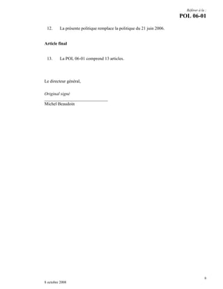 Référer à la :

POL 06-01
12.

La présente politique remplace la politique du 21 juin 2006.

Article final

13.

La POL 06-01 comprend 13 articles.

Le directeur général,
Original signé
_____________________________
Michel Beaudoin

6
8 octobre 2008

 