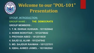 Welcome to our "POL-101"
Presentation
GROUP INTRODUCTION:
GROUP NAME : THE DEMOCRATS
GROUP MEMBERS :
1. T. M. ISHRAK HUSSAIN - 1811820642
2. NOBIN BOKHTIAR – 1812476642
3. PROYASH ABED - 1812515630
4. SAJID UL ALAM - 1812347642
5. MD. SAJIDUR RAHMAN - 1811237011
6. IQBAL AHMED JHIMEL - 1631662042
 
