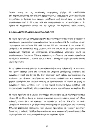 10
διάταξη, όπως για τις οικοδομικές επιχειρήσεις (άρθρο 72 ν.4172/2013).
Στις περιπτώσεις αυτές, κατ' ανάλογη εφαρμογή όσων εφαρμόζονται για τις οικοδομικές
επιχειρήσεις, οι δαπάνες που αφορούν εισοδήματα από τεχνικά έργα τα οποία θα
φορολογηθούν από 1.1.2014 και μετά, και καταχωρήθηκαν σε προγενέστερα έτη, θα
πρέπει να λαμβάνονται υπόψη για την εξαγωγή του λογιστικού αποτελέσματος.
9. ΝΟΜΙΚΑ ΠΡΟΣΩΠΑ ΚΑΙ ΝΟΜΙΚΕΣ ΟΝΤΟΤΗΤΕΣ
Τα νομικά πρόσωπα με απλογραφικά βιβλία δεν συμπληρώνουν τον πίνακα Ζ' καθόσον η
αναμόρφωση των φορολογητέων κερδών τους γίνεται στο έντυπο Ν. Ως εκ τούτου, μετά τη
συμπλήρωση των κωδικών 551, 555, 559 και 563 του υποπίνακα ζ' του πίνακα ΣΤ΄
μεταφέρουν το αποτέλεσμά τους (κωδικός 563) στο έντυπο Ν για τυχόν φορολογική
αναμόρφωση (δαπάνες μη εκπιπτόμενες, απαλλασσόμενα μερίσματα, κ.λ.π) και
φορολόγηση στο έντυπο της δήλωσης φορολογίας εισοδήματος των νομικών προσώπων
και νομικών οντοτήτων. Ο κωδικοί 567, 575 και 571 επίσης δεν συμπληρώνονται από τα
νομικά πρόσωπα.
Τα μη κερδοσκοπικού χαρακτήρα νομικά πρόσωπα (περιπτ.γ' άρθρου 45), σε περίπτωση
που έχουν εισόδημα μόνο από κεφάλαιο και υπεραξία μεταβίβασης κεφαλαίου, δεν
αναγράφουν ποσά στο έντυπο Ε3. Στην περίπτωση αυτή εφόσον συμπληρώνουν την
κατάσταση φορολογικής αναμόρφωσης (κατάσταση αποδοθέντων και οφειλόμενων
φόρων εισοδήματος και έμμεσων φόρων) θα οριστικοποιούν το έντυπο Ε3 χωρίς να
αναγράφουν ποσά. Αντίθετα, όταν τα ίδια νομικά πρόσωπα έχουν εισόδημα από
επιχειρηματικές συναλλαγές, τότε υποχρεούνται και στη συμπλήρωση του εντύπου Ε3.
Τα νομικά πρόσωπα και οι νομικές οντότητες με διπλογραφικά βιβλία συμπληρώνουν τους
πίνακες Η' και Θ', με βάση την σχετική περιγραφή που αναγράφεται στους κατ' είδους
κωδικούς προκειμένου να προκύψει το αποτέλεσμα χρήσης (ΚΑ 479) το οποίο
μεταφέρεται στο έντυπο Ν για φορολογική αναμόρφωση και φορολόγηση στο έντυπο της
δήλωσης φορολογίας εισοδήματος των νομικών προσώπων και νομικών οντοτήτων.
Επομένως, ο κωδικός 196 (Συνολικό ποσό κατάστασης φορολογικής αναμόρφωσης) δεν
συμπληρώνεται από τα νομικά πρόσωπα με διπλογραφικά βιβλία.
ΑΔΑ: 6Λ3ΜΗ-ΦΕΛ
 