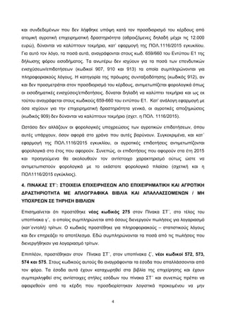4
και συνδεδεμένων που δεν λήφθηκε υπόψη κατά τον προσδιορισμό του κέρδους από
ατομική αγροτική επιχειρηματική δραστηριότητα (αθροιζόμενες δηλαδή μέχρι τις 12.000
ευρώ), δύνανται να καλύπτουν τεκμήρια, κατ’ εφαρμογή της ΠΟΛ.1116/2015 εγκυκλίου.
Για αυτό τον λόγο, τα ποσά αυτά, αναγράφονται στους κωδ. 659/660 του Εντύπου Ε1 της
δήλωσης φόρου εισοδήματος. Τα ανωτέρω δεν ισχύουν για τα ποσά των επενδυτικών
ενισχύσεων/επιδοτήσεων (κωδικοί 907, 910 και 913) τα οποία συμπληρώνονται για
πληροφοριακούς λόγους. Η κατηγορία της πρόωρης συνταξιοδότησης (κωδικός 912), αν
και δεν προσμετράται στον προσδιορισμό του κέρδους, αντιμετωπίζεται φορολογικά όπως
οι εισοδηματικές ενισχύσεις/επιδοτήσεις, δύναται δηλαδή να καλύπτει τεκμήρια και ως εκ
τούτου αναγράφεται στους κωδικούς 659-660 του εντύπου Ε1. Κατ’ ανάλογη εφαρμογή με
όσα ισχύουν για την επιχειρηματική δραστηριότητα γενικά, οι αγροτικές αποζημιώσεις
(κωδικός 909) δεν δύνανται να καλύπτουν τεκμήριο (σχετ. η ΠΟΛ. 1116/2015).
Ωστόσο δεν αλλάζουν οι φορολογικές υποχρεώσεις των αγροτικών επιδοτήσεων, όπου
αυτές υπάρχουν, όσον αφορά στο χρόνο που αυτές βαρύνουν. Συγκεκριμένα, και κατ΄
εφαρμογή της ΠΟΛ.1116/2015 εγκυκλίου, οι αγροτικές επιδοτήσεις αντιμετωπίζονται
φορολογικά στο έτος που αφορούν. Συνεπώς, οι επιδοτήσεις που αφορούν στα έτη 2015
και προηγούμενα θα ακολουθούν τον αντίστοιχο χαρακτηρισμό ούτως ώστε να
αντιμετωπιστούν φορολογικά με το εκάστοτε φορολογικό πλαίσιο (σχετική και η
ΠΟΛ1116/2015 εγκύκλιος).
4. ΠΙΝΑΚΑΣ ΣΤ΄: ΣΤΟΙΧΕΙΑ ΕΠΙΧΕΙΡΗΣΕΩΝ ΑΠΟ ΕΠΙΧΕΙΡΗΜΑΤΙΚΗ ΚΑΙ ΑΓΡΟΤΙΚΗ
ΔΡΑΣΤΗΡΙΟΤΗΤΑ ΜΕ ΑΠΛΟΓΡΑΦΙΚΑ ΒΙΒΛΙΑ ΚΑΙ ΑΠΑΛΛΑΣΣΟΜΕΝΩΝ / ΜΗ
ΥΠΟΧΡΕΩΝ ΣΕ ΤΗΡΗΣΗ ΒΙΒΛΙΩΝ
Επισημαίνεται ότι προστέθηκε νέος κωδικός 275 στον Πίνακα ΣΤ΄, στο τέλος του
υποπίνακα γ΄, ο οποίος συμπληρώνεται από όσους διενεργούν πωλήσεις για λογαριασμό
(κατ΄εντολή) τρίτων. Ο κωδικός προστέθηκε για πληροφοριακούς – στατιστικούς λόγους
και δεν επηρεάζει το αποτέλεσμα. Εδώ συμπληρώνονται τα ποσά από τις πωλήσεις που
διενεργήθηκαν για λογαριασμό τρίτων.
Επιπλέον, προστέθηκαν στον Πίνακα ΣΤ΄, στον υποπίνακα ζ΄, νέοι κωδικοί 572, 573,
574 και 575. Στους κωδικούς αυτούς θα αναγράφονται τα έσοδα που απαλλάσσονται από
τον φόρο. Τα έσοδα αυτά έχουν καταχωρηθεί στα βιβλία της επιχείρησης και έχουν
συμπεριληφθεί στις αντίστοιχες στήλες εσόδων του πίνακα ΣΤ΄ και συνεπώς πρέπει να
αφαιρεθούν από τα κέρδη που προσδιορίστηκαν λογιστικά προκειμένου να μην
ΑΔΑ: 6Λ3ΜΗ-ΦΕΛ
 