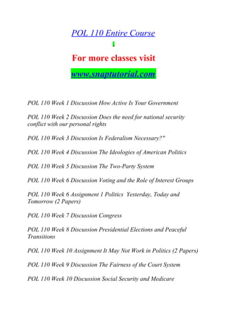 POL 110 Entire Course
For more classes visit
www.snaptutorial.com
POL 110 Week 1 Discussion How Active Is Your Government
POL 110 Week 2 Discussion Does the need for national security
conflict with our personal rights
POL 110 Week 3 Discussion Is Federalism Necessary?"
POL 110 Week 4 Discussion The Ideologies of American Politics
POL 110 Week 5 Discussion The Two-Party System
POL 110 Week 6 Discussion Voting and the Role of Interest Groups
POL 110 Week 6 Assignment 1 Politics Yesterday, Today and
Tomorrow (2 Papers)
POL 110 Week 7 Discussion Congress
POL 110 Week 8 Discussion Presidential Elections and Peaceful
Transitions
POL 110 Week 10 Assignment It May Not Work in Politics (2 Papers)
POL 110 Week 9 Discussion The Fairness of the Court System
POL 110 Week 10 Discussion Social Security and Medicare
 