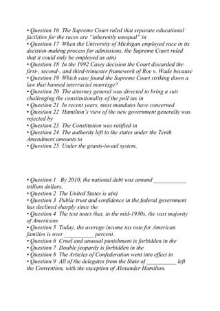 • Question 16 The Supreme Court ruled that separate educational
facilities for the races are “inherently unequal” in
• Question 17 When the University of Michigan employed race in its
decision-making process for admissions, the Supreme Court ruled
that it could only be employed as a(n)
• Question 18 In the 1992 Casey decision the Court discarded the
first-, second-, and third-trimester framework of Roe v. Wade because
• Question 19 Which case found the Supreme Court striking down a
law that banned interracial marriage?
• Question 20 The attorney general was directed to bring a suit
challenging the constitutionality of the poll tax in
• Question 21 In recent years, most mandates have concerned
• Question 22 Hamilton’s view of the new government generally was
rejected by
• Question 23 The Constitution was ratified in
• Question 24 The authority left to the states under the Tenth
Amendment amounts to
• Question 25 Under the grants-in-aid system,
• Question 1 By 2010, the national debt was around ___________
trillion dollars.
• Question 2 The United States is a(n)
• Question 3 Public trust and confidence in the federal government
has declined sharply since the
• Question 4 The text notes that, in the mid-1930s, the vast majority
of Americans
• Question 5 Today, the average income tax rate for American
families is over __________ percent.
• Question 6 Cruel and unusual punishment is forbidden in the
• Question 7 Double jeopardy is forbidden in the
• Question 8 The Articles of Confederation went into effect in
• Question 9 All of the delegates from the State of __________ left
the Convention, with the exception of Alexander Hamilton.
 