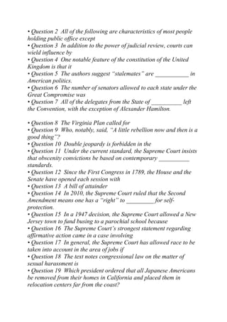 • Question 2 All of the following are characteristics of most people
holding public office except
• Question 3 In addition to the power of judicial review, courts can
wield influence by
• Question 4 One notable feature of the constitution of the United
Kingdom is that it
• Question 5 The authors suggest “stalemates” are ___________ in
American politics.
• Question 6 The number of senators allowed to each state under the
Great Compromise was
• Question 7 All of the delegates from the State of __________ left
the Convention, with the exception of Alexander Hamilton.
• Question 8 The Virginia Plan called for
• Question 9 Who, notably, said, “A little rebellion now and then is a
good thing”?
• Question 10 Double jeopardy is forbidden in the
• Question 11 Under the current standard, the Supreme Court insists
that obscenity convictions be based on contemporary __________
standards.
• Question 12 Since the First Congress in 1789, the House and the
Senate have opened each session with
• Question 13 A bill of attainder
• Question 14 In 2010, the Supreme Court ruled that the Second
Amendment means one has a “right” to _________ for self-
protection.
• Question 15 In a 1947 decision, the Supreme Court allowed a New
Jersey town to fund busing to a parochial school because
• Question 16 The Supreme Court’s strongest statement regarding
affirmative action came in a case involving
• Question 17 In general, the Supreme Court has allowed race to be
taken into account in the area of jobs if
• Question 18 The text notes congressional law on the matter of
sexual harassment is
• Question 19 Which president ordered that all Japanese Americans
be removed from their homes in California and placed them in
relocation centers far from the coast?
 