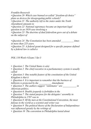 Franklin Roosevelt
• Question 20 Which case banned so-called “freedom-of-choice”
plans as devices for desegregating public schools?
• Question 21 The authority left to the states under the Tenth
Amendment amounts to
• Question 22 National supremacy became an important legal
question in an 1819 case involving a
• Question 23 The doctrine of dual federalism grew out of a debate
on the subject of
• Question 24 The Constitution has been amended __________ times
in more than 225 years.
• Question 25 A federal grant designed for a specific purpose defined
by a federal law is called a
POL 110 Week 4 Exam 1 Set 3
• Question 1 The United States is a(n)
• Question 2 The chief executive in a parliamentary system is usually
called
• Question 3 One notable feature of the constitution of the United
Kingdom is that it
• Question 4 It is important to remember that the business of
lobbyists is protected by the __________ Amendment.
• Question 5 The authors suggest “stalemates” are ___________ in
American politics.
• Question 6 Double jeopardy is forbidden in the
• Question 7 The stated purpose for the delegates’ assembly in
Philadelphia in 1787 was to
• Question 8 Of the men at the Constitutional Convention, the most
famous in the world as a scientist and writer was
• Question 9 The political theory of the Declaration of Independence
was influenced greatly by the writings of
• Question 10 The convention in Philadelphia lasted about
 