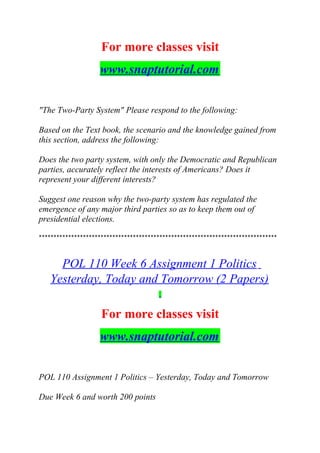 For more classes visit
www.snaptutorial.com
"The Two-Party System" Please respond to the following:
Based on the Text book, the scenario and the knowledge gained from
this section, address the following:
Does the two party system, with only the Democratic and Republican
parties, accurately reflect the interests of Americans? Does it
represent your different interests?
Suggest one reason why the two-party system has regulated the
emergence of any major third parties so as to keep them out of
presidential elections.
*********************************************************************************
POL 110 Week 6 Assignment 1 Politics
Yesterday, Today and Tomorrow (2 Papers)
For more classes visit
www.snaptutorial.com
POL 110 Assignment 1 Politics – Yesterday, Today and Tomorrow
Due Week 6 and worth 200 points
 