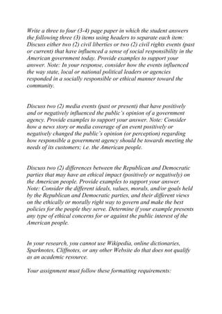 Write a three to four (3-4) page paper in which the student answers
the following three (3) items using headers to separate each item:
Discuss either two (2) civil liberties or two (2) civil rights events (past
or current) that have influenced a sense of social responsibility in the
American government today. Provide examples to support your
answer. Note: In your response, consider how the events influenced
the way state, local or national political leaders or agencies
responded in a socially responsible or ethical manner toward the
community.
Discuss two (2) media events (past or present) that have positively
and or negatively influenced the public’s opinion of a government
agency. Provide examples to support your answer. Note: Consider
how a news story or media coverage of an event positively or
negatively changed the public’s opinion (or perception) regarding
how responsible a government agency should be towards meeting the
needs of its customers; i.e. the American people.
Discuss two (2) differences between the Republican and Democratic
parties that may have an ethical impact (positively or negatively) on
the American people. Provide examples to support your answer.
Note: Consider the different ideals, values, morals, and/or goals held
by the Republican and Democratic parties, and their different views
on the ethically or morally right way to govern and make the best
policies for the people they serve. Determine if your example presents
any type of ethical concerns for or against the public interest of the
American people.
In your research, you cannot use Wikipedia, online dictionaries,
Sparknotes, Cliffnotes, or any other Website do that does not qualify
as an academic resource.
Your assignment must follow these formatting requirements:
 