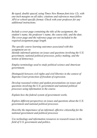 Be typed, double spaced, using Times New Roman font (size 12), with
one-inch margins on all sides; citations and references must follow
APA or school-specific format. Check with your professor for any
additional instructions.
Include a cover page containing the title of the assignment, the
student’s name, the professor’s name, the course title, and the date.
The cover page and the reference page are not included in the
required assignment page length.
The specific course learning outcomes associated with this
assignment are to:
Identify informed opinions on issues and questions involving the U.S.
government, national political processes, policy making, and the
notion of democracy.
Employ terminology used to study political science and American
government.
Distinguish between civil rights and civil liberties in the context of
Supreme Court protection of freedom of expression.
Develop reasoned written and spoken presentations on issues and
questions involving the U.S. government and national political
processes using information in the course.
Explain how the federal system of government works.
Explore different perspectives on issues and questions about the U.S.
government and national political processes.
Describe the importance of an informed, effective citizenship for the
national government and political processes
.
Use technology and information resources to research issues in the
field of U.S. government and politics.
 