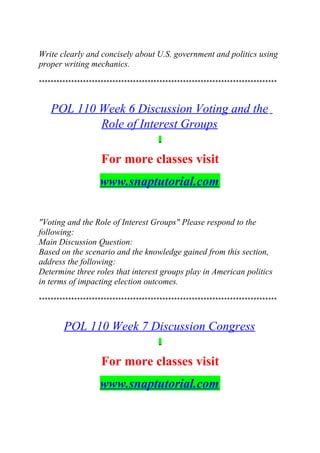 Write clearly and concisely about U.S. government and politics using
proper writing mechanics.
*********************************************************************************
POL 110 Week 6 Discussion Voting and the
Role of Interest Groups
For more classes visit
www.snaptutorial.com
"Voting and the Role of Interest Groups" Please respond to the
following:
Main Discussion Question:
Based on the scenario and the knowledge gained from this section,
address the following:
Determine three roles that interest groups play in American politics
in terms of impacting election outcomes.
*********************************************************************************
POL 110 Week 7 Discussion Congress
For more classes visit
www.snaptutorial.com
 