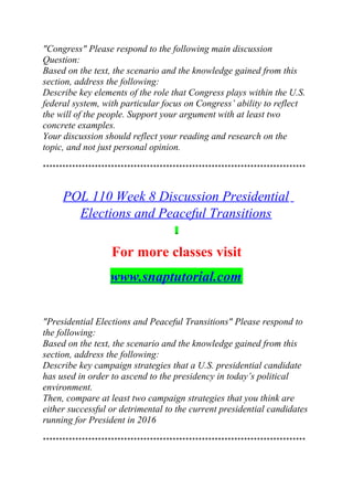 "Congress" Please respond to the following main discussion
Question:
Based on the text, the scenario and the knowledge gained from this
section, address the following:
Describe key elements of the role that Congress plays within the U.S.
federal system, with particular focus on Congress’ ability to reflect
the will of the people. Support your argument with at least two
concrete examples.
Your discussion should reflect your reading and research on the
topic, and not just personal opinion.
*********************************************************************************
POL 110 Week 8 Discussion Presidential
Elections and Peaceful Transitions
For more classes visit
www.snaptutorial.com
"Presidential Elections and Peaceful Transitions" Please respond to
the following:
Based on the text, the scenario and the knowledge gained from this
section, address the following:
Describe key campaign strategies that a U.S. presidential candidate
has used in order to ascend to the presidency in today’s political
environment.
Then, compare at least two campaign strategies that you think are
either successful or detrimental to the current presidential candidates
running for President in 2016
*********************************************************************************
 