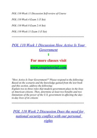 POL 110 Week 11 Discussion Self-review of Course
POL 110 Week 4 Exam 1 (5 Set)
POL 110 Week 8 Exam 2 (4 Set)
POL 110 Week 11 Exam 3 (5 Set)
*********************************************************************************
POL 110 Week 1 Discussion How Active Is Your
Government
For more classes visit
www.snaptutorial.com
"How Active Is Your Government?" Please respond to the following:
Based on the scenario and the knowledge gained from the text book
and this section, address the following:
Explain two to three roles that modern government plays in the lives
of American citizens. Then, determine at least two benefits and two
limitations of the power of the U.S. government in affecting the day-
to-day lives of its citizens
*********************************************************************************
POL 110 Week 2 Discussion Does the need for
national security conflict with our personal
rights
 