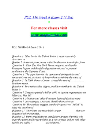 POL 110 Week 8 Exam 2 (4 Set)
For more classes visit
www.snaptutorial.com
POL 110 Week 8 Exam 2 Set 1
Question 1 Libel law in the United States is most accurately
described as
Qestion 2 In recent years, many white Southerners have shifted from
Question 3 When The New York Times sought to publish the
Pentagon Papers and the federal government sued to prevent
publication, the Supreme Court
Question 4 The gaps between the opinions of young adults and
senior citizens are particularly large when examining the topic of
Question 5 In 2008, Barack Obama carried the vote of __________
Southern states.
Question 6 To a remarkable degree, media ownership in the United
States is
Question 7 Congress passed a bill in 1995 to tighten requirements on
lobbyists. This bill
Question 8 Madison and other Founders believed factions were
Question 9 Increasingly, American identify themselves as
Question 10 The authors suggest that the Progressives “failed” to
solve the problem of
Question 11 Americans are more likely to join __________ than are
citizens of other countries.
Question 12 Party organizations that feature groups of people who
enjoy the game and/or see politics as a way to meet and be with other
people are called “__________ associations.”
 