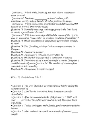 Question 13 Which of the following has been shown to increase
voter turnout?
Question 14 President __________ ordered endless polls,
sometimes weekly, to help him decide what positions to adopt.
Question 15 Which Democratic presidential candidate received 90
percent or more of Democratic votes?
Question 16 Normally speaking, which age group is the least likely
to vote in a presidential election?
Question 17 Which amendment prohibited the denial of the right to
vote on account of “race, color, or previous condition of servitude”?
Question 18 Which constitutional amendment gave women the right
to vote?
Question 19 The “franking privilege” allows a representative in
Congress
Question 20 A censured member
Question 21 A president’s veto can be overridden by
Question 22 When a bill is assigned to a committee, it usually
Question 23 To obtain a party’s nomination for a seat in Congress, a
candidate typically must Question 24 The number of senators from
each state is determined by
Question 25 A bicameral legislative branch
POL 110 Week 8 Exam 2 Set 2
• Question 1 The level of trust in government rose briefly during the
administration of
• Question 2 Libel law in the United States is most accurately
described as
• Question 3 After the terrorist attacks of September 11, 2001, well
over ____ percent of the public approved of the job President Bush
was doing.
• Question 4 Today, the biggest male-female gender sensitive policies
involve
• Question 5 Most national surveys draw a sample of around _____
people.
 