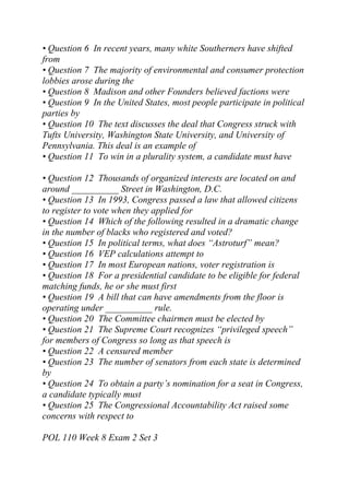 • Question 6 In recent years, many white Southerners have shifted
from
• Question 7 The majority of environmental and consumer protection
lobbies arose during the
• Question 8 Madison and other Founders believed factions were
• Question 9 In the United States, most people participate in political
parties by
• Question 10 The text discusses the deal that Congress struck with
Tufts University, Washington State University, and University of
Pennsylvania. This deal is an example of
• Question 11 To win in a plurality system, a candidate must have
• Question 12 Thousands of organized interests are located on and
around __________ Street in Washington, D.C.
• Question 13 In 1993, Congress passed a law that allowed citizens
to register to vote when they applied for
• Question 14 Which of the following resulted in a dramatic change
in the number of blacks who registered and voted?
• Question 15 In political terms, what does “Astroturf” mean?
• Question 16 VEP calculations attempt to
• Question 17 In most European nations, voter registration is
• Question 18 For a presidential candidate to be eligible for federal
matching funds, he or she must first
• Question 19 A bill that can have amendments from the floor is
operating under __________ rule.
• Question 20 The Committee chairmen must be elected by
• Question 21 The Supreme Court recognizes “privileged speech”
for members of Congress so long as that speech is
• Question 22 A censured member
• Question 23 The number of senators from each state is determined
by
• Question 24 To obtain a party’s nomination for a seat in Congress,
a candidate typically must
• Question 25 The Congressional Accountability Act raised some
concerns with respect to
POL 110 Week 8 Exam 2 Set 3
 
