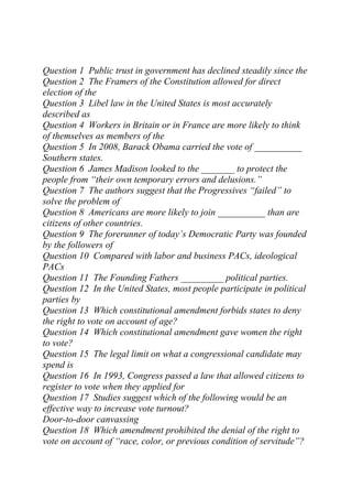 Question 1 Public trust in government has declined steadily since the
Question 2 The Framers of the Constitution allowed for direct
election of the
Question 3 Libel law in the United States is most accurately
described as
Question 4 Workers in Britain or in France are more likely to think
of themselves as members of the
Question 5 In 2008, Barack Obama carried the vote of __________
Southern states.
Question 6 James Madison looked to the _______ to protect the
people from “their own temporary errors and delusions.”
Question 7 The authors suggest that the Progressives “failed” to
solve the problem of
Question 8 Americans are more likely to join __________ than are
citizens of other countries.
Question 9 The forerunner of today’s Democratic Party was founded
by the followers of
Question 10 Compared with labor and business PACs, ideological
PACs
Question 11 The Founding Fathers _________ political parties.
Question 12 In the United States, most people participate in political
parties by
Question 13 Which constitutional amendment forbids states to deny
the right to vote on account of age?
Question 14 Which constitutional amendment gave women the right
to vote?
Question 15 The legal limit on what a congressional candidate may
spend is
Question 16 In 1993, Congress passed a law that allowed citizens to
register to vote when they applied for
Question 17 Studies suggest which of the following would be an
effective way to increase vote turnout?
Door-to-door canvassing
Question 18 Which amendment prohibited the denial of the right to
vote on account of “race, color, or previous condition of servitude”?
 